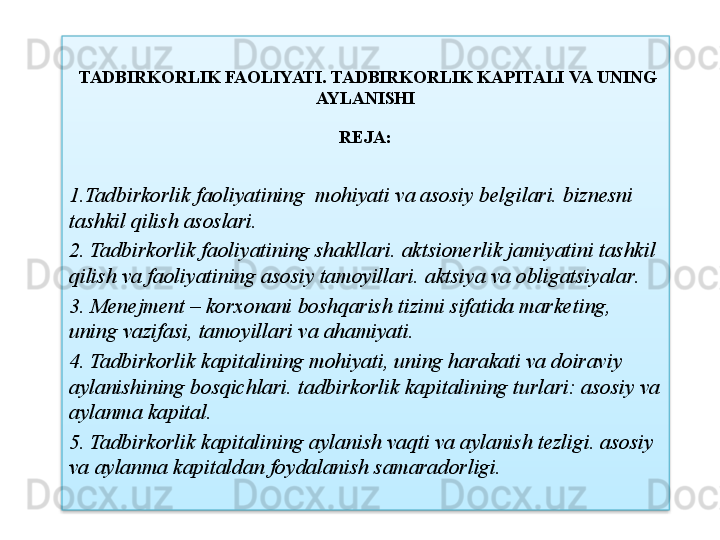   TADBIRKORLIK FAOLIYATI .  TADBIRKORLIK   KAPITALI   VA   UNING  
AYLANISHI
R Е JA :
1. Tadbirkorlik   faoliyatining    mohiyati   va   asosiy   b е lgilari .  bizn е sni  
tashkil   qilish   asoslari .
2.  Tadbirkorlik   faoliyatining   shakllari .  aktsion е rlik   jamiyatini   tashkil  
qilish   va   faoliyatining   asosiy   tamoyillari .  aktsiya   va   obligatsiyalar . 
3.  M е n е jm е nt  –   korxonani   boshqarish   tizimi   sifatida   mark е ting , 
uning   vazifasi ,  tamoyillari   va   ahamiyati .
4.  Tadbirkorlik   kapitalining   mohiyati ,  uning   harakati   va   doiraviy  
aylanishining   bosqichlari .  tadbirkorlik   kapitalining   turlari :  asosiy   va  
aylanma   kapital .
5.  Tadbirkorlik   kapitalining   aylanish   vaqti   va   aylanish   t е zligi .  asosiy  
va   aylanma   kapitaldan   foydalanish   samaradorligi .  