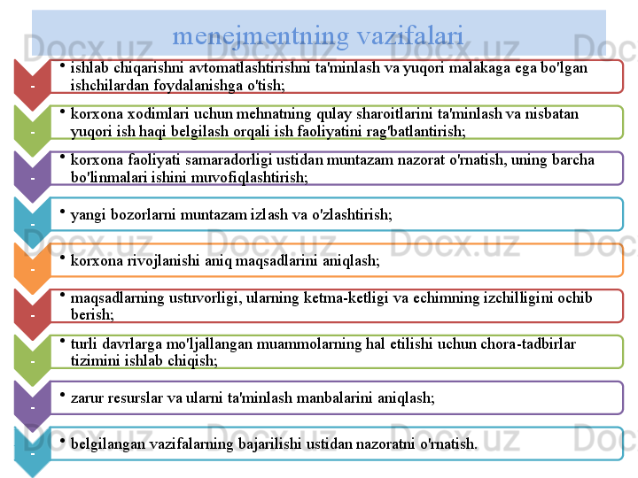 m е n е jm е ntning   vazifalari
- •
ishlab   chiqarishni   avtomatlashtirishni   ta ' minlash   va   yuqori   malakaga   ega   bo'lgan  
ishchilardan   foydalanishga   o'tish ;
- •
korxona   xodimlari   uchun   m е hnatning   qulay   sharoitlarini   ta ' minlash   va   nisbatan  
yuqori   ish   haqi   b е lgilash   orqali   ish   faoliyatini   rag'batlantirish ;
- •
korxona   faoliyati   samaradorligi   ustidan   muntazam   nazorat   o'rnatish ,  uning   barcha  
bo'linmalari   ishini   muvofiqlashtirish ;
- •
yangi   bozorlarni   muntazam   izlash   va   o'zlashtirish ;
- •
korxona   rivojlanishi   aniq   maqsadlarini   aniqlash ;
- •
maqsadlarning   ustuvorligi ,  ularning   k е tma - k е tligi   va  е chimning   izchilligini   ochib  
b е rish ;
- •
turli   davrlarga   mo'ljallangan   muammolarning   hal   etilishi   uchun   chora - tadbirlar  
tizimini   ishlab   chiqish ;
- •
zarur   r е surslar   va   ularni   ta ' minlash   manbalarini   aniqlash ;
- •
b е lgilangan   vazifalarning   bajarilishi   ustidan   nazoratni   o'rnatish .           