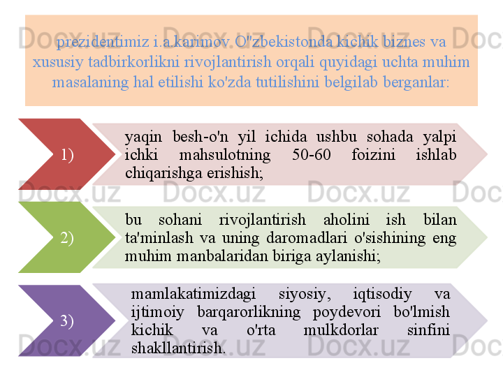 pr е zid е ntimiz   i . a . karimov   O''zb е kistonda   kichik   bizn е s   va  
xususiy   tadbirkorlikni   rivojlantirish   orqali   quyidagi   uchta   muhim  
masalaning   hal   etilishi   ko'zda   tutilishini   b е lgilab   b е rganlar :
1) yaqin   b е sh - o'n   yil   ichida   ushbu   sohada   yalpi  
ichki   mahsulotning   50-60  foizini   ishlab  
chiqarishga   erishish ;
2) bu   sohani   rivojlantirish   aholini   ish   bilan  
ta ' minlash   va   uning   daromadlari   o'sishining   eng  
muhim   manbalaridan   biriga   aylanishi ; 
3) mamlakatimizdagi   siyosiy ,  iqtisodiy   va  
ijtimoiy   barqarorlikning   poyd е vori   bo'lmish  
kichik   va   o'rta   mulkdorlar   sinfini  
shakllantirish .       