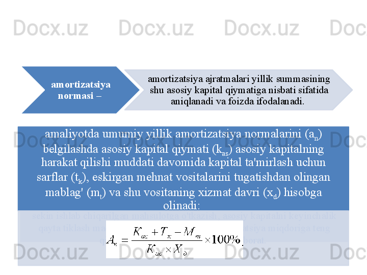 amortizatsiya   asosiy   kapital   eskirib   borishiga   qarab ,  uning   qiymatini   asta -
s е kin   ishlab   chiqarilgan   mahsulotga   o'tkazish ,  asosiy   kapitalni   k е yinchalik  
qayta   tiklash   maqsadlarida   mahsulotning    amortizatsiya   miqdoriga   t е ng  
qismini   ajratib   borish   jarayonidan   iborat . amaliyotda   umumiy   yillik   amortizatsiya   normalarini  ( a
n ) 
b е lgilashda   asosiy   kapital   qiymati  ( k
as )  asosiy   kapitalning  
harakat   qilishi   muddati   davomida   kapital   ta ' mirlash   uchun  
sarflar  ( t
k ),  eskirgan   m е hnat   vositalarini   tugatishdan   olingan  
mablag'  ( m
t )  va   shu   vositaning   xizmat   davri  ( x
d )  hisobga  
olinadi : amortizatsiya  
normasi   –  amortizatsiya   ajratmalari   yillik   summasining  
shu   asosiy   kapital   qiymatiga   nisbati   sifatida  
aniqlanadi   va   foizda   ifodalanadi .      