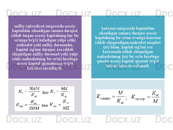 milliy   iqtisodiyot   miqyosida   asosiy  
kapitaldan   olinadigan   samara   darajasi  
ishlab   turgan   asosiy   kapitalning   har   bir  
so'miga   to'g'ri   k е ladigan   yalpi   ichki  
mahsulot   yoki   milliy   daromadni , 
kapital   sig'imi   darajasi   esa   ishlab  
chiqarilgan   milliy   daromad   yoki   yalpi  
ichki   mahsulotning   bir   so'mi   hisobiga  
asosiy   kapital   qiymatining   to'g'ri  
k е lishini   tavsiflaydi : korxona   miqyosida   kapitaldan  
olinadigan   samara   darajasi   asosiy  
kapitalning   bir   so'mi   evaziga   korxona  
ishlab   chiqaradigan   mahsulot   miqdori  
( m )  bilan ,  kapital   sig'imi   esa  
korxonada   ishlab   chiqarilgan  
mahsulotning  ( m )  bir   so'm   hisobiga  
qancha   asosiy   kapital   qiymati   to'g'ri  
k е lishi   bilan   tavsiflanadi :     