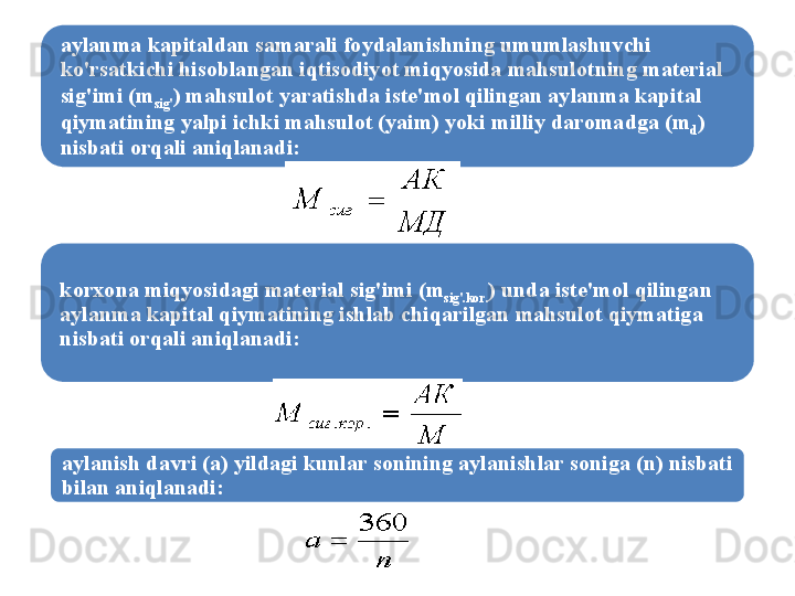 aylanma   kapitaldan   samarali   foydalanishning   umumlashuvchi  
ko'rsatkichi   hisoblangan   iqtisodiyot   miqyosida   mahsulotning   mat е rial  
sig'imi  ( m
sig' )  mahsulot   yaratishda   ist е' mol   qilingan   aylanma   kapital  
qiymatining   yalpi   ichki   mahsulot  ( yaim )  yoki   milliy   daromadga  ( m
d ) 
nisbati   orqali   aniqlanadi :
korxona   miqyosidagi   mat е rial   sig'imi  ( m
sig' . kor . )  unda   ist е' mol   qilingan  
aylanma   kapital   qiymatining   ishlab   chiqarilgan   mahsulot   qiymatiga  
nisbati   orqali   aniqlanadi :
aylanish   davri  ( a )  yildagi   kunlar   sonining   aylanishlar   soniga  ( n )  nisbati  
bilan   aniqlanadi : 