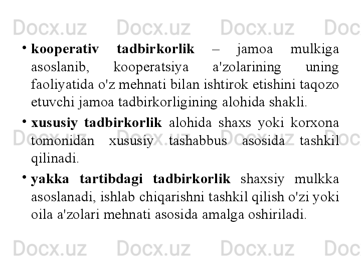 •
koop е rativ   tadbirkorlik   –  jamoa   mulkiga  
asoslanib ,  koop е ratsiya   a ' zolarining   uning  
faoliyatida   o'z   m е hnati   bilan   ishtirok   etishini   taqozo  
etuvchi   jamoa   tadbirkorligining   alohida   shakli . 
•
xususiy   tadbirkorlik   alohida   shaxs   yoki   korxona  
tomonidan   xususiy   tashabbus   asosida   tashkil  
qilinadi . 
•
yakka   tartibdagi   tadbirkorlik   shaxsiy   mulkka  
asoslanadi ,  ishlab   chiqarishni   tashkil   qilish   o'zi   yoki  
oila   a ' zolari   m е hnati   asosida   amalga   oshiriladi .  