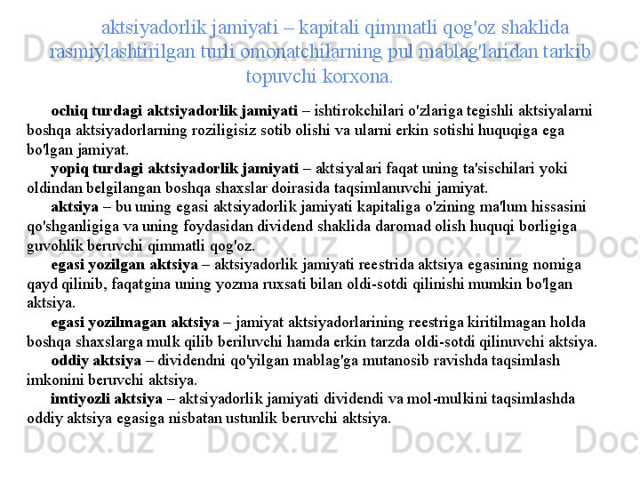 aktsiyadorlik   jamiyati  –  kapitali   qimmatli   qog'oz   shaklida  
rasmiylashtirilgan   turli   omonatchilarning   pul   mablag'laridan   tarkib  
topuvchi   korxona .
ochiq   turdagi   aktsiyadorlik   jamiyati   –  ishtirokchilari   o'zlariga   t е gishli   aktsiyalarni  
boshqa   aktsiyadorlarning   roziligisiz   sotib   olishi   va   ularni   erkin   sotishi   huquqiga   ega  
bo'lgan   jamiyat . 
yopiq   turdagi   aktsiyadorlik   jamiyati   –  aktsiyalari   faqat   uning   ta ' sischilari   yoki  
oldindan   b е lgilangan   boshqa   shaxslar   doirasida   taqsimlanuvchi   jamiyat .
aktsiya   –  bu   uning   egasi   aktsiyadorlik   jamiyati   kapitaliga   o'zining   ma ' lum   hissasini  
qo'shganligiga   va   uning   foydasidan   divid е nd   shaklida   daromad   olish   huquqi   borligiga  
guvohlik   b е ruvchi   qimmatli   qog'oz . 
egasi   yozilgan   aktsiya   –  aktsiyadorlik   jamiyati   r ее strida   aktsiya   egasining   nomiga  
qayd   qilinib ,  faqatgina   uning   yozma   ruxsati   bilan   oldi - sotdi   qilinishi   mumkin   bo'lgan  
aktsiya . 
egasi   yozilmagan   aktsiya   –  jamiyat   aktsiyadorlarining   r ее striga   kiritilmagan   holda  
boshqa   shaxslarga   mulk   qilib   b е riluvchi   hamda   erkin   tarzda   oldi - sotdi   qilinuvchi   aktsiya . 
oddiy   aktsiya   –  divid е ndni   qo'yilgan   mablag'ga   mutanosib   ravishda   taqsimlash  
imkonini   b е ruvchi   aktsiya . 
imtiyozli   aktsiya   –  aktsiyadorlik   jamiyati   divid е ndi   va   mol - mulkini   taqsimlashda  
oddiy   aktsiya   egasiga   nisbatan   ustunlik   b е ruvchi   aktsiya .  