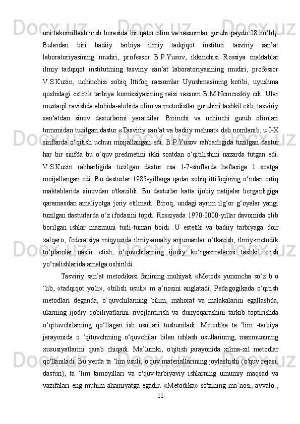 uni takomillashtirish borasida bir qator olim va rassomlar guruhi paydo 28 ho‘ld¡.
Bulardan   biri   badiiy   tarbiya   ilmiy   tadqiqot   instituti   tasviriy   san’at
laboratoriyasining   mudiri,   professor   B.P.Yusov,   ikkinchisi   Rossiya   maktablar
ilmiy   tadqiqot   institutining   tasviriy   san’at   laboratoriyasining   mudiri,   professor
V.S.Kuzin,   uchinchisi   sobiq   Ittifoq   rassomlar   Uyushmasining   kotibi,   uyushma
qoshidagi   estetik   tarbiya   komissiyasining   raisi   rassom   B.M.Nemenskiy   edi.   Ular
mustaqil ravishda alohida-alohida olim va metodistlar guruhini tashkil etib, tasviriy
san’atdan   sinov   dasturlarini   yaratdilar.   Birinchi   va   uchinchi   guruh   olimlari
tomonidan tuzilgan dastur «Tasviriy san’at va badiiy mehnat» deb nomlanib, u I-X
sinflarda   o‘qitish   uchun   moijallangan   edi.  B.P.Yusov   rahbarligida   tuzilgan   dastur
har   bir   sinfda   bu   o‘quv   predmetini   ikki   soatdan   o‘qitilishini   nazarda   tutgan   edi.
V.S.Kuzin   rahbarligida   tuzilgan   dastur   esa   1-7-sinflarda   haftasiga   1   soatga
moijallangan edi. Bu dasturlar  1985-yillarga qadar  sobiq ittifoqining o‘ndan ortiq
maktablarida   sinovdan   o'tkazildi.   Bu   dasturlar   katta   ijobiy   natijalar   berganligiga
qaramasdan   amaliyotga   joriy   etilmadi.   Biroq,   undagi   ayrim   ilg‘or   g‘oyalar   yangi
tuzilgan dasturlarda o‘z ifodasini topdi. Rossiyada 1970-2000-yillar davomida olib
borilgan   ishlar   mazmuni   turli-tuman   boidi.   U   estetik   va   badiiy   tarbiyaga   doir
xalqaro,   federatsiya   miqyosida   ilmiy-amaliy   anjumanlar   o‘tkazish,   ilmiy-metodik
to‘plamlar   naslir   etish,   o‘quvchilaming   ijodiy   ko‘rgazmalarini   tashkil   etish
yo‘nalishlarida amalga oshirildi. 
Tasviriy   san’at   metodikasi   fanining   mohiyati   «Metod»   yunoncha   so‘z   b   o
‘lib,   «tadqiqot   yo'li»,   «bilish   usuli»   m   a’nosini   anglatadi.   Pedagogikada   o‘qitish
metodlari   deganda,   o’quvchilarning   bilim,   mahorat   va   malakalarini   egallashda,
ularning   ijodiy   qobiliyatlarini   rivojlantirish   va   dunyoqarashini   tarkib   toptirishda
o‘qituvchilarning   qo‘llagan   ish   usullari   tushuniladi.   Metodika   ta   ’lim   -tarbiya
jarayonida   o   ‘qituvchining   o‘quvchilar   bilan   ishlash   usullarining,   mazmunining
xususiyatlarini   qarab   chiqadi.   Ma’lumki,   o'qitish   jarayonida   xilma-xil   metodlar
qo'llaniladi. Bu yerda ta ’lim usuli, o'quv materiallarining joylashishi (o'quv rejasi,
dasturi),   ta   ’lim   tamoyillari   va   o'quv-tarbiyaviy   ishlarning   umumiy   maqsad   va
vazifalari   eng  muhim   ahamiyatga  egadir. «Metodika»  so'zining  ma’nosi,  avvalo  ,
11 