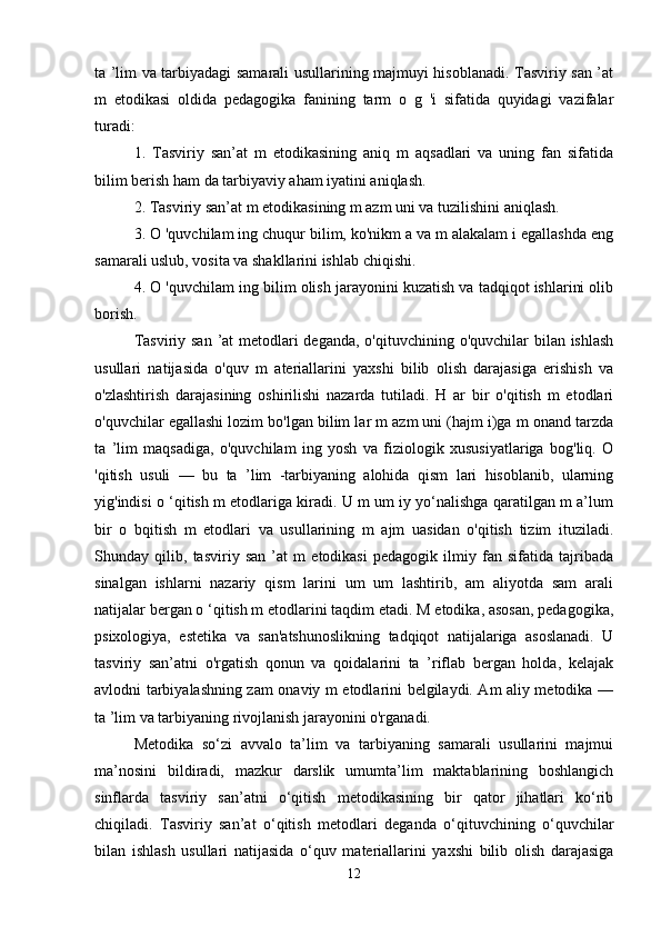 ta ’lim va tarbiyadagi samarali usullarining majmuyi hisoblanadi. Tasviriy san ’at
m   etodikasi   oldida   pedagogika   fanining   tarm   o   g   'i   sifatida   quyidagi   vazifalar
turadi: 
1.   Tasviriy   san’at   m   etodikasining   aniq   m   aqsadlari   va   uning   fan   sifatida
bilim berish ham da tarbiyaviy aham iyatini aniqlash. 
2. Tasviriy san’at m etodikasining m azm uni va tuzilishini aniqlash. 
3. O 'quvchilam ing chuqur bilim, ko'nikm a va m alakalam i egallashda eng
samarali uslub, vosita va shakllarini ishlab chiqishi.
4. O 'quvchilam ing bilim olish jarayonini kuzatish va tadqiqot ishlarini olib
borish. 
Tasviriy san ’at metodlari deganda, o'qituvchining o'quvchilar bilan ishlash
usullari   natijasida   o'quv   m   ateriallarini   yaxshi   bilib   olish   darajasiga   erishish   va
o'zlashtirish   darajasining   oshirilishi   nazarda   tutiladi.   H   ar   bir   o'qitish   m   etodlari
o'quvchilar egallashi lozim bo'lgan bilim lar m azm uni (hajm i)ga m onand tarzda
ta   ’lim   maqsadiga,   o'quvchilam   ing   yosh   va   fiziologik   xususiyatlariga   bog'liq.   O
'qitish   usuli   —   bu   ta   ’lim   -tarbiyaning   alohida   qism   lari   hisoblanib,   ularning
yig'indisi o ‘qitish m etodlariga kiradi. U m um iy yo‘nalishga qaratilgan m a’lum
bir   o   bqitish   m   etodlari   va   usullarining   m   ajm   uasidan   o'qitish   tizim   ituziladi.
Shunday   qilib,   tasviriy   san   ’at   m   etodikasi   pedagogik   ilmiy   fan   sifatida   tajribada
sinalgan   ishlarni   nazariy   qism   larini   um   um   lashtirib,   am   aliyotda   sam   arali
natijalar bergan o ‘qitish m etodlarini taqdim etadi. M etodika, asosan, pedagogika,
psixologiya,   estetika   va   san'atshunoslikning   tadqiqot   natijalariga   asoslanadi.   U
tasviriy   san’atni   o'rgatish   qonun   va   qoidalarini   ta   ’riflab   bergan   holda,   kelajak
avlodni tarbiyalashning zam onaviy m etodlarini belgilaydi. Am aliy metodika —
ta ’lim va tarbiyaning rivojlanish jarayonini o'rganadi. 
Metodika   so‘zi   avvalo   ta’lim   va   tarbiyaning   samarali   usullarini   majmui
ma’nosini   bildiradi,   mazkur   darslik   umumta’lim   maktablarining   boshlangich
sinflarda   tasviriy   san’atni   o‘qitish   metodikasining   bir   qator   jihatlari   ko‘rib
chiqiladi.   Tasviriy   san’at   o‘qitish   metodlari   deganda   o‘qituvchining   o‘quvchilar
bilan   ishlash   usullari   natijasida   o‘quv   materiallarini   yaxshi   bilib   olish   darajasiga
12 