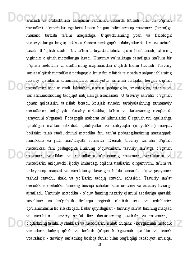 erishish   va   o‘zlashtirish   darajasini   oshirilishi   nazarda   tutiladi.   Har   bir   o‘qitish
metodlari   o‘quvchilar   egallashi   lozim   boigan   bilimlarining   mazmuni   (hajmi)ga
monand   tarzida   ta’lim   maqsadiga,   0‘quvchilaming   yosh   va   fiziologik
xususiyatlariga   bogiiq.   «Usul»   iborasi   pedagogik   adabiyotlarida   tez-tez   uchrab
turadi.   0   ‘qitish   usuli   -   bu   ta’lim-tarbiyada   alohida   qismi   hisoblanadi,   ulaming
yigindisi   o‘qitish   metodlariga   kiradi.   Umumiy   yo‘nalishga   qaratilgan   ma’lum   bir
o‘qitish   metodlari   va   usullarining   majmuasidan   o‘qitish   tizimi   tuziladi.   Tasviriy
san’at o‘qitish metodikasi pedagogik ilmiy fan sifatida tajribada sinalgan ishlaming
nazariy   qismlarini   umumlashtirib,   amaliyotda   samarali   natijalar   bergan   o'qitish
metodlarini   taqdim   etadi.   Metodika,   asosan,   pedagogika,   psixologiya,   estetika   va
san’atshunoslikning   tadqiqot   natijalariga   asoslanadi.   U   tasviriy   san’atni   o‘rgatish
qonun   qoidalarini   ta’riflab   beradi,   kelajak   avlodni   tarbiyalashning   zamonaviy
metodlarini   belgilaydi.   Amaliy   metodika,   ta’lim   va   tarbiyaning   rivojlanish
jarayonini   o‘rganadi.   Pedagogik   mahorat   ko‘nikmalarini   0‘rganish   uni   egallashga
qaratilgan   ma’lum   iste’dod,   qobiliyatlar   va   ishtiyoqlar   (moyilliklar)   mavjud
boiishini   talab   etadi,   chunki   metodika   fani   san’at   pedagogikasining   mashaqqatli
murakkab   va   juda   mas’uliyatli   sohasidir.   Demak,   tasviriy   san’atni   0‘qitish
metodikasi   fani   pedagogika   ilmining   o‘quvchilami   tasviriy   san’atga   o‘rgatish
mazmuni,   vazifalari   va   metodlarini   o‘qitishning   mazmuni,   vazifalarini   va
metodlarini  aniqlovchi,  ijodiy  ishlardagi  oqilona  usullarini  o‘rganuvchi,   ta’lim  va
tarbiyaning   maqsad   va   vazifalariga   tayangan   holda   samarali   o‘quv   jarayonini
tashkil   etuvchi,   shakl   va   yo‘llarini   tadqiq   etuvchi   sohasidir.   Tasviriy   san’at
metodikasi   metodika   fanining   boshqa   sohalari   kabi   umumiy   va   xususiy   turiarga
ajratiladi.   Umumiy   metodika   -   o‘quv   fanning   nazariy   qismini   asoslariga   qarashli
savollami   va   ko‘pchilik   fanlarga   tegishli   o‘qitish   usul   va   uslublarini
qo‘llanishlarini ko‘rib chiqadi. Bular quyidagilar: - tasviriy san’at fanining maqsad
va   vazifalari;   -tasviriy   san’at   fani   dasturiarining   tuzilishi   va   mazmuni;   -
o'qitishning tashkiliy shakllari va metodlarini ishlab chiqish; - ko'rgazmali metodik
vositalami   tadqiq   qilish   va   tanlash   (o‘quv   ko‘rgazmali   qurollar   va   texnik
vositalari);   -  tasviriy san’atning  boshqa  fanlar  bilan  bog'liqligi  (adabiyot, musiqa,
13 