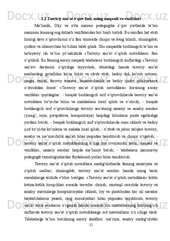 1.2 Tasviriy san’at o’quv fani, uning maqsadi va vazifalari
Ma’lumki,   Oliy   va   o'rta   maxsus   pedagogika   o‘quv   yurtlarida   ta’lim
mazmuni kunning eng dolzarb vazifalaridan biri boiib turibdi. Bu vazifani hal etish
hozirgi davr o‘qituvchisini o‘z fani doirasida chuqur va keng bilimli, shuningdek,
ijodkor va izlanuvchan bo’lishini talab qiladi. Shu maqsadda boshlangich ta’lim va
tarbiyaviy   ish   ta’lim   yo‘nalishida   «Tasviriy   san’at   o‘qitish   metodikasi»   fani
o‘qitiladi. Bu fanning asosiy maqsadi talabalarni boshlangich sinflardagi «Tasviriy
san’at»   darslarini   o‘qitishga   tayyorlash,   tabiatdagi   hamda   tasviriy   san’at
asarlaridagi   go'zallikni   ko‘ra   bilish   va   idrok   etish,   badiiy   did,   ko'rish   xotirasi,
rangni   sezish,   fazoviy   tasawur,   kuzatuvchanlik   va   badiiy   ijodiy   qobiliyatiami
o‘stirishdan   iborat.   «Tasviriy   san’at   o‘qitish   metodikasi»   kursining   asosiy
vazifalari   quyidagilar:   -   boiajak   boshlangich   sinf   o‘qituvchilarida   tasviriy   san’at
metodikasi   bo‘yicha   bilim   va   malakalami   hosil   qilish   va   o‘stirish;   -   boiajak
boshlangich   sinf   o‘qituvchilariga   tasviriy   san’atning   nazariy   va   amaliy   asoslari
(yonig‘,   soya,   perspektiva,   kompozitsiya)   haqidagi   bilimlarni   puxta   egallashga
yordam   berish;   -   boiajak  boshlangich   sinf   o'qituvchilarida  rasm   ishlash   va  badiiy
ijod bo‘yicha ko‘nikma va malaka hosil qilish; - o‘zbek va jahon xalqlari tasviriy,
amaliy  va   me’morchilik   san’ati   bilan   yaqindan   tanishtirish   va   chuqur   o‘rgatish;   -
tasviriy   san'at   o‘qitish   metodikasining   o‘ziga   xos   rivojlanishi   tarixi,   maqsad   va
vazifalari,   nazariy   asoslari   haqida   ma’lumot   berish;   -   talabalarni   zamonaviy
pedagogik texnologiyalardan foydalanish yoilari bilan tanishtirish. 
Tasviriy   san’at   o‘qitish   metodikasi   mashg'ulotlarida   fanning   nazariyasi   va
o'qitish   usullari,   shuningdek,   tasviriy   san’at   asoslari   hamda   uning   tarixi
masalalariga alohida e’tibor berilgan. «Tasviriy san’at o‘qitish metodikasi» kitobi
ketma-ketlik   bosqichlari   asosida   tasvirlar   chizish,   mustaqil   ravishda   tasviriy   va
amaliy   mavzularga   kompozitsiyalar   ishlash,   loy   va   plastilindan   har   xil   narsalar
haykalchalarini   yasash,   rang   xususiyatlari   bilan   yaqindan   tanishtirish,   tasviriy
san’at   tarixi   asoslarini   o‘rganish  hamda  umumta’lim   maktablarining  boshlang‘ich
sinflarida   tasviriy   san’at   o‘qitish   metodikasiga   oid   materiallami   o‘z   ichiga   oladi.
Talabalarga   ta’lim   berishning   asosiy   shakllari:   ma’ruza,   amaliy   mashg‘ulotlar
15 