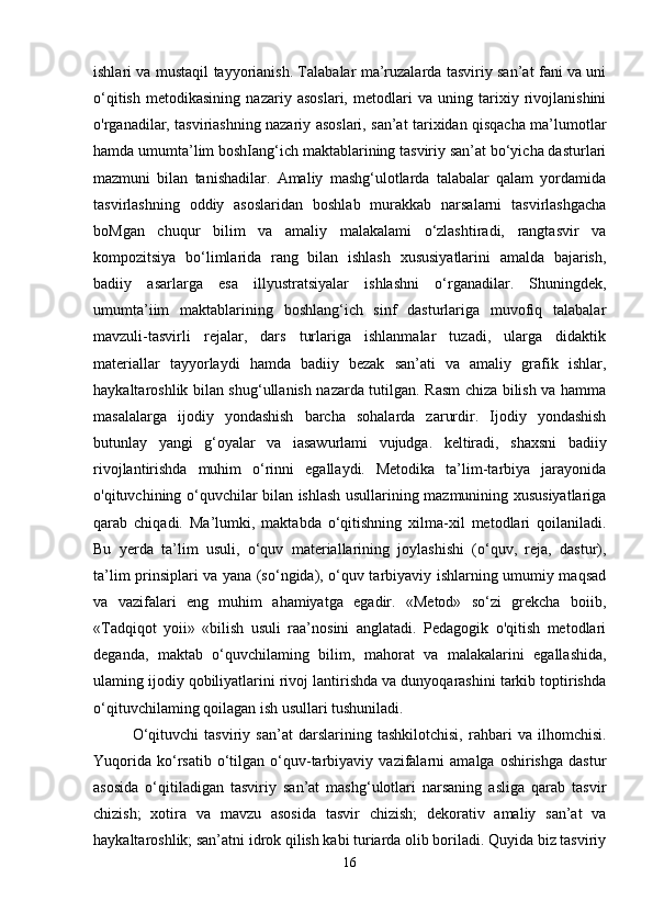 ishlari va mustaqil tayyorianish. Talabalar ma’ruzalarda tasviriy san’at fani va uni
o‘qitish   metodikasining   nazariy   asoslari,   metodlari   va   uning   tarixiy   rivojlanishini
o'rganadilar, tasviriashning nazariy asoslari, san’at tarixidan qisqacha ma’lumotlar
hamda umumta’lim boshIang‘ich maktablarining tasviriy san’at bo‘yicha dasturlari
mazmuni   bilan   tanishadilar.   Amaliy   mashg‘ulotlarda   talabalar   qalam   yordamida
tasvirlashning   oddiy   asoslaridan   boshlab   murakkab   narsalarni   tasvirlashgacha
boMgan   chuqur   bilim   va   amaliy   malakalami   o‘zlashtiradi,   rangtasvir   va
kompozitsiya   bo‘limlarida   rang   bilan   ishlash   xususiyatlarini   amalda   bajarish,
badiiy   asarlarga   esa   illyustratsiyalar   ishlashni   o‘rganadilar.   Shuningdek,
umumta’iim   maktablarining   boshlang‘ich   sinf   dasturlariga   muvofiq   talabalar
mavzuli-tasvirli   rejalar,   dars   turlariga   ishlanmalar   tuzadi,   ularga   didaktik
materiallar   tayyorlaydi   hamda   badiiy   bezak   san’ati   va   amaliy   grafik   ishlar,
haykaltaroshlik bilan shug‘ullanish nazarda tutilgan. Rasm chiza bilish va hamma
masalalarga   ijodiy   yondashish   barcha   sohalarda   zarurdir.   Ijodiy   yondashish
butunlay   yangi   g‘oyalar   va   iasawurlami   vujudga.   keltiradi,   shaxsni   badiiy
rivojlantirishda   muhim   o‘rinni   egallaydi.   Metodika   ta’lim-tarbiya   jarayonida
o'qituvchining o‘quvchilar bilan ishlash usullarining mazmunining xususiyatlariga
qarab   chiqadi.   Ma’lumki,   maktabda   o‘qitishning   xilma-xil   metodlari   qoilaniladi.
Bu   yerda   ta’lim   usuli,   o‘quv   materiallarining   joylashishi   (o‘quv,   reja,   dastur),
ta’lim prinsiplari va yana (so‘ngida), o‘quv tarbiyaviy ishlarning umumiy maqsad
va   vazifalari   eng   muhim   ahamiyatga   egadir.   «Metod»   so‘zi   grekcha   boiib,
«Tadqiqot   yoii»   «bilish   usuli   raa’nosini   anglatadi.   Pedagogik   o'qitish   metodlari
deganda,   maktab   o‘quvchilaming   bilim,   mahorat   va   malakalarini   egallashida,
ulaming ijodiy qobiliyatlarini rivoj lantirishda va dunyoqarashini tarkib toptirishda
o‘qituvchilaming qoilagan ish usullari tushuniladi.
O‘qituvchi   tasviriy   san’at   darslarining   tashkilotchisi,   rahbari   va   ilhomchisi.
Yuqorida   ko‘rsatib   o‘tilgan  o‘quv-tarbiyaviy   vazifalarni   amalga  oshirishga   dastur
asosida   o‘qitiladigan   tasviriy   san’at   mashg‘ulotlari   narsaning   asliga   qarab   tasvir
chizish;   xotira   va   mavzu   asosida   tasvir   chizish;   dekorativ   amaliy   san’at   va
haykaltaroshlik; san’atni idrok qilish kabi turiarda olib boriladi. Quyida biz tasviriy
16 