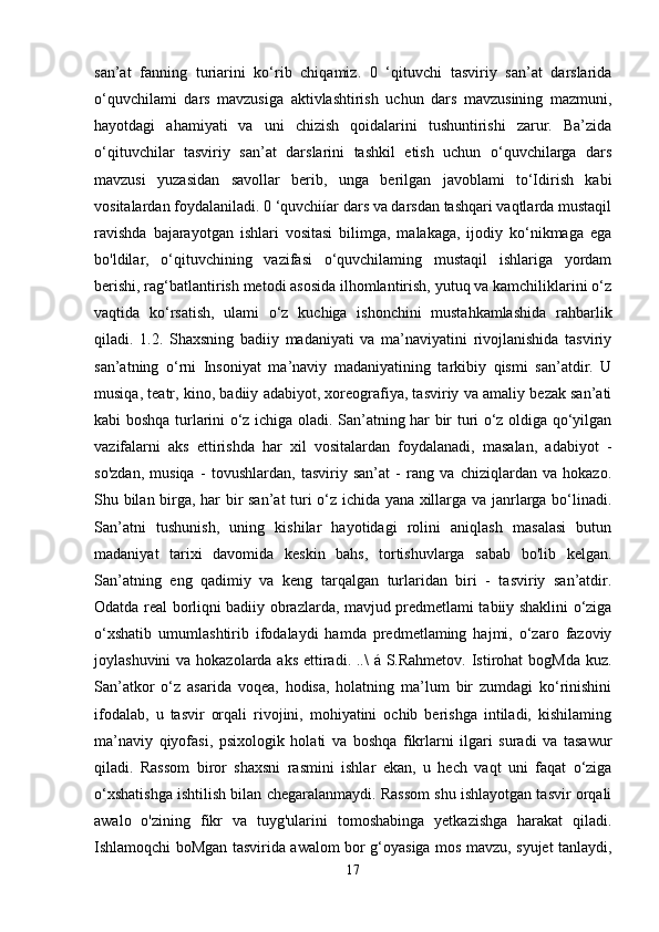 san’at   fanning   turiarini   ko‘rib   chiqamiz.   0   ‘qituvchi   tasviriy   san’at   darslarida
o‘quvchilami   dars   mavzusiga   aktivlashtirish   uchun   dars   mavzusining   mazmuni,
hayotdagi   ahamiyati   va   uni   chizish   qoidalarini   tushuntirishi   zarur.   Ba’zida
o‘qituvchilar   tasviriy   san’at   darslarini   tashkil   etish   uchun   o‘quvchilarga   dars
mavzusi   yuzasidan   savollar   berib,   unga   berilgan   javoblami   to‘Idirish   kabi
vositalardan foydalaniladi. 0 ‘quvchiíar dars va darsdan tashqari vaqtlarda mustaqil
ravishda   bajarayotgan   ishlari   vositasi   bilimga,   malakaga,   ijodiy   ko‘nikmaga   ega
bo'ldilar,   o‘qituvchining   vazifasi   o‘quvchilaming   mustaqil   ishlariga   yordam
berishi, rag‘batlantirish metodi asosida ilhomlantirish, yutuq va kamchiliklarini o‘z
vaqtida   ko‘rsatish,   ulami   o‘z   kuchiga   ishonchini   mustahkamlashida   rahbarlik
qiladi.   1.2.   Shaxsning   badiiy   madaniyati   va   ma’naviyatini   rivojlanishida   tasviriy
san’atning   o‘rni   Insoniyat   ma’naviy   madaniyatining   tarkibiy   qismi   san’atdir.   U
musiqa, teatr, kino, badiiy adabiyot, xoreografiya, tasviriy va amaliy bezak san’ati
kabi boshqa turlarini o‘z ichiga oladi. San’atning har bir turi o‘z oldiga qo‘yilgan
vazifalarni   aks   ettirishda   har   xil   vositalardan   foydalanadi,   masalan,   adabiyot   -
so'zdan,   musiqa   -   tovushlardan,   tasviriy   san’at   -   rang   va   chiziqlardan   va   hokazo.
Shu bilan birga, har bir san’at turi o‘z ichida yana xillarga va janrlarga bo‘linadi.
San’atni   tushunish,   uning   kishilar   hayotidagi   rolini   aniqlash   masalasi   butun
madaniyat   tarixi   davomida   keskin   bahs,   tortishuvlarga   sabab   bo'lib   kelgan.
San’atning   eng   qadimiy   va   keng   tarqalgan   turlaridan   biri   -   tasviriy   san’atdir.
Odatda real borliqni badiiy obrazlarda, mavjud predmetlami tabiiy shaklini o‘ziga
o‘xshatib   umumlashtirib   ifodalaydi   hamda   predmetlaming   hajmi,   o‘zaro   fazoviy
joylashuvini  va hokazolarda aks ettiradi. ..\  á S.Rahmetov. Istirohat bogMda kuz.
San’atkor   o‘z   asarida   voqea,   hodisa,   holatning   ma’lum   bir   zumdagi   ko‘rinishini
ifodalab,   u   tasvir   orqali   rivojini,   mohiyatini   ochib   berishga   intiladi,   kishilaming
ma’naviy   qiyofasi,   psixologik   holati   va   boshqa   fikrlarni   ilgari   suradi   va   tasawur
qiladi.   Rassom   biror   shaxsni   rasmini   ishlar   ekan,   u   hech   vaqt   uni   faqat   o‘ziga
o‘xshatishga ishtilish bilan chegaralanmaydi. Rassom shu ishlayotgan tasvir orqali
awalo   o'zining   fikr   va   tuyg'ularini   tomoshabinga   yetkazishga   harakat   qiladi.
Ishlamoqchi boMgan tasvirida awalom bor g‘oyasiga mos mavzu, syujet tanlaydi,
17 