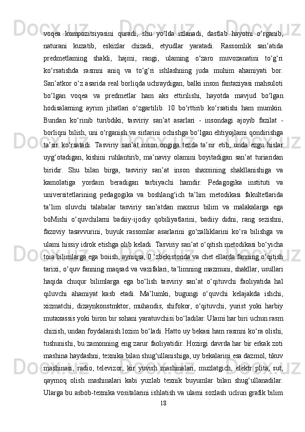 voqea   kompozitsiyasini   quradi,   shu   yo‘lda   izlanadi,   dastlab   hayotni   o‘rganib,
naturani   kuzatib,   eskizlar   chizadi,   etyudlar   yaratadi.   Rassomlik   san’atida
predmetlaming   shakli,   hajmi,   rangi,   ulaming   o‘zaro   muvozanatini   to‘g‘ri
ko‘rsatishda   rasmni   aniq   va   to‘g‘ri   ishlashning   juda   muhim   ahamiyati   bor.
San’atkor o‘z asarida real borliqda uchraydigan, balki inson fantaziyasi mahsuloti
bo‘lgan   voqea   va   predmetlar   ham   aks   ettirilishi,   hayotda   mavjud   bo‘lgan
hodisalarning   ayrim   jihatlari   o‘zgartilib.   10   bo‘rttirib   ko‘rsatishi   ham   mumkin.
Bundan   ko‘rinib   turibdiki,   tasviriy   san’at   asarlari   -   insondagi   ajoyib   fazilat   -
borliqni bilish, uni o‘rganish va sirlarini ochishga bo‘lgan ehtiyojlami qondirishga
ta’sir   ko‘rsatadi.   Tasviriy   san’at   inson   ongiga   tezda   ta’sir   etib,   unda   ezgu   hislar
uyg‘otadigan,   kishini   ruhlantirib,   ma’naviy   olamini   boyitadigan   san’at   turiaridan
biridir.   Shu   bilan   birga,   tasviriy   san’at   inson   shaxsining   shakllanishiga   va
kamolatiga   yordam   beradigan   tarbiyachi   hamdir.   Pedagogika   instituti   va
universitetlarining   pedagogika   va   boshlang‘ich   ta’lim   metodikasi   fakultetlarida
ta’lim   oluvchi   talabalar   tasviriy   san’atdan   maxsus   bilim   va   malakalarga   ega
boMishi   o‘quvchilarni   badiiy-ijodiy   qobiliyatlarini,   badiiy   didni,   rang   sezishni,
fazoviy   tasavvurini,   buyuk   rassomlar   asarlarini   go‘zalliklarini   ko‘ra   bilishga   va
ulami hissiy idrok etishga olib keladi. Tasviriy san’at o‘qitish metodikasi bo‘yicha
toia bilimlarga ega boiish, ayniqsa, 0 ‘zbekistonda va chet ellarda fanning o‘qitish
tarixi, o‘quv fanning maqsad va vazifalari, ta’limning mazmuni, shakllar, usullari
haqida   chuqur   bilimlarga   ega   bo‘lish   tasviriy   san’at   o‘qituvchi   faoliyatida   hal
qiluvchi   ahamiyat   kasb   etadi.   Ma’lumki,   bugungi   o‘quvchi   kelajakda   ishchi,
xizmatchi,   dizaynkonstmktor,   muhandis,   shifokor,   o‘qituvchi,   yurist   yoki   harbiy
mutaxassis yoki biron bir sohani yaratuvchisi bo‘ladilar. Ulami har biri uchun rasm
chizish, undan foydalanish lozim bo‘ladi. Hatto uy bekasi ham rasmni ko‘ra olishi,
tushunishi, bu zamonning eng zarur faoliyatidir. Hozirgi davrda har bir erkak zoti
mashina haydashni, texnika bilan shug‘ullanishiga, uy bekalarini esa dazmol, tikuv
mashinasi,   radio,   televizor,   kir   yuvish   mashinalari,   muzlatgich,   elektr   plita,   sut,
qaymoq   olish   mashinalari   kabi   yuzlab   texnik   buyumlar   bilan   shug‘ullanadilar.
Ularga bu asbob-texnika vositalarini ishlatish va ularni sozlash ucliun grafik bilim
18 