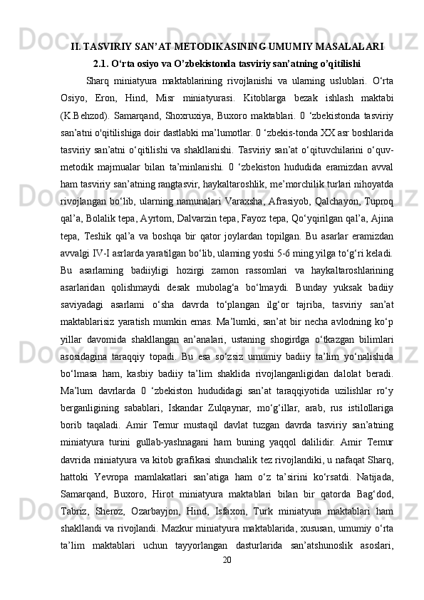 II. TASVIRIY SAN’AT METODIKASINING UMUMIY MASALALARI
2.1. O‘rta osiyo va O’zbekistonda tasviriy san’atning o’qitilishi
Sharq   miniatyura   maktablarining   rivojlanishi   va   ularning   uslublari.   O‘rta
Osiyo,   Eron,   Hind,   Misr   miniatyurasi.   Kitoblarga   bezak   ishlash   maktabi
(K.Behzod).   Samarqand,   Shoxruxiya,   Buxoro   maktablari.   0   ‘zbekistonda   tasviriy
san’atni o'qitilishiga doir dastlabki ma’lumotlar. 0 ‘zbekis-tonda XX asr boshlarida
tasviriy san’atni  o‘qitilishi  va shakllanishi. Tasviriy san’at  o‘qituvchilarini  o‘quv-
metodik   majmualar   bilan   ta’minlanishi.   0   ‘zbekiston   hududida   eramizdan   avval
ham tasviriy san’atning rangtasvir, haykaltaroshlik, me’morchilik turlari nihoyatda
rivojlangan   bo‘lib,   ularning   namunalari   Varaxsha,   Afrasiyob,   Qalchayon,   Tuproq
qal’a, Bolalik tepa, Ayrtom, Dalvarzin tepa, Fayoz tepa, Qo‘yqirilgan qal’a, Ajina
tepa,   Teshik   qal’a   va   boshqa   bir   qator   joylardan   topilgan.   Bu   asarlar   eramizdan
avvalgi IV-I asrlarda yaratilgan bo‘lib, ulaming yoshi 5-6 ming yilga to‘g‘ri keladi.
Bu   asarlaming   badiiyligi   hozirgi   zamon   rassomlari   va   haykaltaroshlarining
asarlaridan   qolishmaydi   desak   mubolag‘a   bo‘lmaydi.   Bunday   yuksak   badiiy
saviyadagi   asarlami   o‘sha   davrda   to‘plangan   ilg‘or   tajriba,   tasviriy   san’at
maktablarisiz   yaratish   mumkin   emas.   Ma’lumki,   san’at   bir   necha   avlodning   ko‘p
yillar   davomida   shakllangan   an’analari,   ustaning   shogirdga   o‘tkazgan   bilimlari
asosidagina   taraqqiy   topadi.   Bu   esa   so‘zsiz   umumiy   badiiy   ta’lim   yo‘nalishida
bo‘lmasa   ham,   kasbiy   badiiy   ta’lim   shaklida   rivojlanganligidan   dalolat   beradi.
Ma’lum   davrlarda   0   ‘zbekiston   hududidagi   san’at   taraqqiyotida   uzilishlar   ro‘y
berganligining   sabablari,   Iskandar   Zulqaynar,   mo‘g‘illar,   arab,   rus   istilollariga
borib   taqaladi.   Amir   Temur   mustaqil   davlat   tuzgan   davrda   tasviriy   san’atning
miniatyura   turini   gullab-yashnagani   ham   buning   yaqqol   dalilidir.   Amir   Temur
davrida miniatyura va kitob grafikasi shunchalik tez rivojlandiki, u nafaqat Sharq,
hattoki   Yevropa   mamlakatlari   san’atiga   ham   o‘z   ta’sirini   ko‘rsatdi.   Natijada,
Samarqand,   Buxoro,   Hirot   miniatyura   maktablari   bilan   bir   qatorda   Bag‘dod,
Tabriz,   Sheroz,   Ozarbayjon,   Hind,   Isfaxon,   Turk   miniatyura   maktablari   ham
shakllandi va rivojlandi. Mazkur miniatyura maktablarida, xususan, umumiy o‘rta
ta’lim   maktablari   uchun   tayyorlangan   dasturlarida   san’atshunoslik   asoslari,
20 