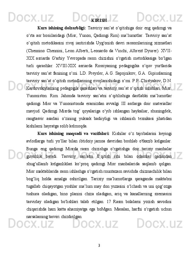 KIRISH
Kurs ishining dolzarbligi:   Tasviriy san’at  o‘qitishiga doir  eng qadimgi  va
o‘rta   asr   bosiilaridagi   (Misr,   Yunon,   Qadimgi   Rim)   ma’lumotlar.   Tasviriy   san’at
o‘qitish   metodikasini   rivoj   iantirishda   Uyg'onish   davri   rassomlarining   xizmatlari
(Chennino   Chennini,   Leon   Alberti,   Leonardo   da   Vinchi,   Albrext   Dyurer).   XVII-
XIX   asriarda   G'arbiy   Yevropada   rasm   chizishni   o‘rgatish   metodikasiga   bo‘lgan
turli   qarashlar.   XVIII-XIX   asriarda   Rossiyaning   pedagogika   o‘quv   yurtlarida
tasviriy   san’at   fanining   o‘mi.   LD.   Preysler,   A.G.   Sapojnikov,   G.A.   Gipiuslaming
tasviriy san’at o‘qitish metodlarining rivojlanishidagi o‘mi. P.P. Chistyakov, D.N.
Kardovskiylaming pedagogik qarashlari va tasviriy san’at o‘qitish uslublari. Misr.
Yunoniston.   Rim.   Jahonda   tasviriy   san’atni   o‘qitilishiga   dastlabki   ma’lumotlar
qadimgi   Misr   va   Yunonistonda   eramizdan   avvalgi   III   asrlarga   doir   materiallar
mavjud.   Qadimgi   Misrda   tog‘   qoyalariga   o‘yib   ishlangan   haykaliar,   shuningdek,
rangtasvir   asarlaii   o‘zining   yuksak   badiiyligi   va   ishlanish   texnikasi   jihatidan
kishilami hayratga solib kelmoqda. 
Kurs   ishining   maqsadi   va   vazifalari:   Kishilar   o‘z   tajribalarini   keyingi
avlodlarga   turli   yo‘llar   bilan   ibtidoiy   jamoa   davridan   boshlab   o'tkazib   kelganlar.
Bunga   eng   qadimgi   Misrda   rasm   chizishga   o‘rgatishga   doir   tarixiy   manbalar
guvohlik   beradi.   Tasviriy   san’atni   0‘qitish   ishi   bilan   odamlar   qadimdan
shug‘ullanib   kelganliklari   ko‘proq   qadimgi   Misr   manbalarida   saqlanib   qolgan.
Misr maktablarida rasm ishlashga o‘rgatish rnuntazam ravishda chizmachilik bilan
bog‘liq   holda   amalga   oshirilgan.   Tarixiy   ma’lumotlarga   qaraganda   maktabni
tugallab chiqayotgan yoshlar ma’lum may don yuzasini  o‘lchash va uni qog‘ozga
tushura   oladigan,   bino   planini   chiza   oladigan,   ariq   va   kanallarning   sxemasini
tasvirlay   oladigan   bo'lishlari   talab   etilgan.   17   Rasm   bolalarni   yozish   savodini
chiqarishda   ham   katta   ahamiyatga   ega   boMgan.   Masalan,   harfni   o‘rgatish   uchun
narsalaming tasviri chizdirilgan.
3 