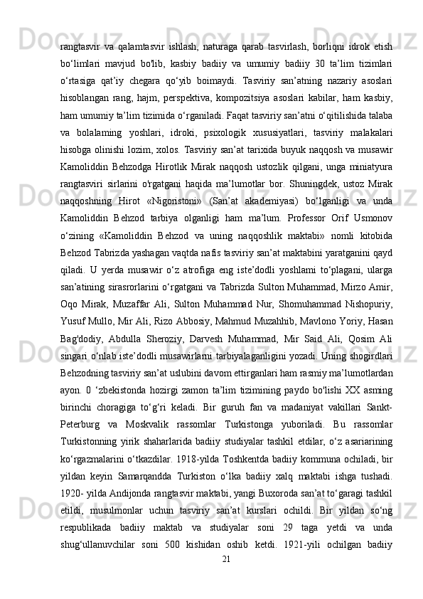 rangtasvir   va   qalamtasvir   ishlash,   naturaga   qarab   tasvirlash,   borliqni   idrok   etish
bo‘limlari   mavjud   bo'lib,   kasbiy   badiiy   va   umumiy   badiiy   30   ta’lim   tizimlari
o‘rtasiga   qat’iy   chegara   qo‘yib   boimaydi.   Tasviriy   san’atning   nazariy   asoslari
hisoblangan   rang,   hajm,   perspektiva,   kompozitsiya   asoslari   kabilar,   ham   kasbiy,
ham umumiy ta’lim tizimida o‘rganiladi. Faqat tasviriy san’atni o‘qitilishida talaba
va   bolalaming   yoshlari,   idroki,   psixologik   xususiyatlari,   tasviriy   malakalari
hisobga olinishi  lozim, xolos. Tasviriy san’at  tarixida buyuk naqqosh va musawir
Kamoliddin   Behzodga   Hirotlik   Mirak   naqqosh   ustozlik   qilgani,   unga   miniatyura
rangtasviri   sirlarini   o'rgatgani   haqida   ma’lumotlar   bor.   Shuningdek,   ustoz   Mirak
naqqoshning   Hirot   «Nigoristoni»   (San’at   akademiyasi)   bo‘lganligi   va   unda
Kamoliddin   Behzod   tarbiya   olganligi   ham   ma’lum.   Professor   Orif   Usmonov
o‘zining   «Kamoliddin   Behzod   va   uning   naqqoshlik   maktabi»   nomli   kitobida
Behzod Tabrizda yashagan vaqtda nafis tasviriy san’at maktabini yaratganini qayd
qiladi.   U   yerda   musawir   o‘z   atrofiga   eng   iste’dodli   yoshlami   to‘plagani,   ularga
san’atining sirasrorlarini  o‘rgatgani  va Tabrizda Sulton Muhammad, Mirzo Amir,
Oqo   Mirak,   Muzaffar   Ali,   Sulton   Muhammad   Nur,   Shomuhammad   Nishopuriy,
Yusuf Mullo, Mir Ali, Rizo Abbosiy, Mahmud Muzahhib, Mavlono Yoriy, Hasan
Bag'dodiy,   Abdulla   Sheroziy,   Darvesh   Muhammad,   Mir   Said   Ali,   Qosim   Ali
singari o‘nlab iste’dodli musawirlarni tarbiyalaganligini yozadi. Uning shogirdlari
Behzodning tasviriy san’at uslubini davom ettirganlari ham rasmiy ma’lumotlardan
ayon.   0   ‘zbekistonda   hozirgi   zamon   ta’lim   tizimining   paydo   bo'lishi   XX   asming
birinchi   choragiga   to‘g‘ri   keladi.   Bir   guruh   fan   va   madaniyat   vakillari   Sankt-
Peterburg   va   Moskvalik   rassomlar   Turkistonga   yuboriladi.   Bu   rassomlar
Turkistonning   yirik   shaharlarida   badiiy   studiyalar   tashkil   etdilar,   o‘z   asariarining
ko‘rgazmalarini o‘tkazdilar. 1918-yilda Toshkentda badiiy kommuna ochiladi, bir
yildan   keyin   Samarqandda   Turkiston   o‘lka   badiiy   xalq   maktabi   ishga   tushadi.
1920- yilda Andijonda rangtasvir maktabi, yangi Buxoroda san’at to‘garagi tashkil
etildi,   musulmonlar   uchun   tasviriy   san’at   kurslari   ochildi.   Bir   yildan   so‘ng
respublikada   badiiy   maktab   va   studiyalar   soni   29   taga   yetdi   va   unda
shug‘ullanuvchilar   soni   500   kishidan   oshib   ketdi.   1921-yili   ochilgan   badiiy
21 