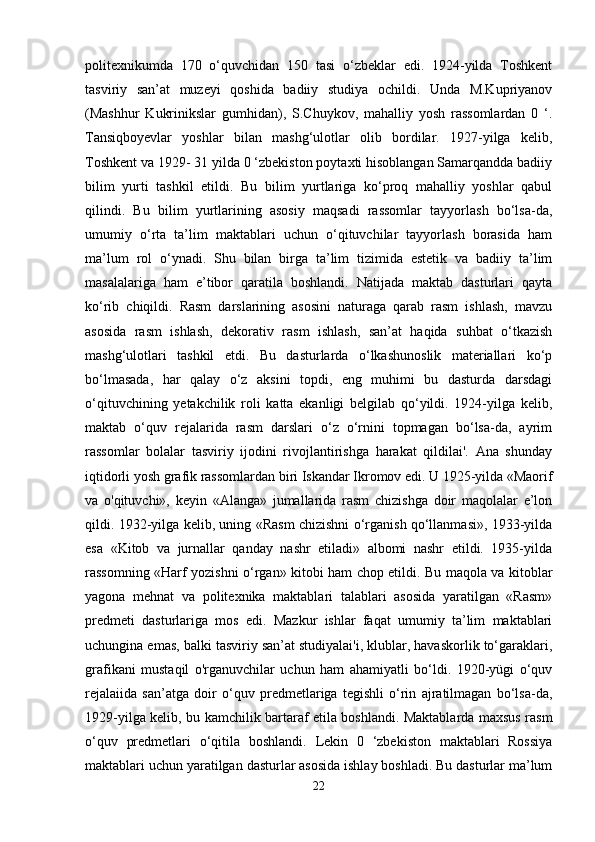 politexnikumda   170   o‘quvchidan   150   tasi   o‘zbeklar   edi.   1924-yilda   Toshkent
tasviriy   san’at   muzeyi   qoshida   badiiy   studiya   ochildi.   Unda   M.Kupriyanov
(Mashhur   Kukrinikslar   gumhidan),   S.Chuykov,   mahalliy   yosh   rassomlardan   0   ‘.
Tansiqboyevlar   yoshlar   bilan   mashg‘ulotlar   olib   bordilar.   1927-yilga   kelib,
Toshkent va 1929- 31 yilda 0 ‘zbekiston poytaxti hisoblangan Samarqandda badiiy
bilim   yurti   tashkil   etildi.   Bu   bilim   yurtlariga   ko‘proq   mahalliy   yoshlar   qabul
qilindi.   Bu   bilim   yurtlarining   asosiy   maqsadi   rassomlar   tayyorlash   bo‘lsa-da,
umumiy   o‘rta   ta’lim   maktablari   uchun   o‘qituvchilar   tayyorlash   borasida   ham
ma’lum   rol   o‘ynadi.   Shu   bilan   birga   ta’lim   tizimida   estetik   va   badiiy   ta’lim
masalalariga   ham   e’tibor   qaratila   boshlandi.   Natijada   maktab   dasturlari   qayta
ko‘rib   chiqildi.   Rasm   darslarining   asosini   naturaga   qarab   rasm   ishlash,   mavzu
asosida   rasm   ishlash,   dekorativ   rasm   ishlash,   san’at   haqida   suhbat   o‘tkazish
mashg‘ulotlari   tashkil   etdi.   Bu   dasturlarda   o‘lkashunoslik   materiallari   ko‘p
bo‘lmasada,   har   qalay   o‘z   aksini   topdi,   eng   muhimi   bu   dasturda   darsdagi
o‘qituvchining   yetakchilik   roli   katta   ekanligi   belgilab   qo‘yildi.   1924-yilga   kelib,
maktab   o‘quv   rejalarida   rasm   darslari   o‘z   o‘rnini   topmagan   bo‘lsa-da,   ayrim
rassomlar   bolalar   tasviriy   ijodini   rivojlantirishga   harakat   qildilai'.   Ana   shunday
iqtidorli yosh grafik rassomlardan biri Iskandar Ikromov edi. U 1925-yilda «Maorif
va   o'qituvchi»,   keyin   «Alanga»   jumallarida   rasm   chizishga   doir   maqolalar   e’lon
qildi. 1932-yilga kelib, uning «Rasm chizishni o‘rganish qo‘llanmasi», 1933-yilda
esa   «Kitob   va   jurnallar   qanday   nashr   etiladi»   albomi   nashr   etildi.   1935-yilda
rassomning «Harf yozishni o‘rgan» kitobi ham chop etildi. Bu maqola va kitoblar
yagona   mehnat   va   politexnika   maktablari   talablari   asosida   yaratilgan   «Rasm»
predmeti   dasturlariga   mos   edi.   Mazkur   ishlar   faqat   umumiy   ta’lim   maktablari
uchungina emas, balki tasviriy san’at studiyalai'i, klublar, havaskorlik to‘garaklari,
grafikani   mustaqil   o'rganuvchilar   uchun   ham   ahamiyatli   bo‘ldi.   1920-yügi   o‘quv
rejalaiida   san’atga   doir   o‘quv   predmetlariga   tegishli   o‘rin   ajratilmagan   bo‘lsa-da,
1929-yilga kelib, bu kamchilik bartaraf etila boshlandi. Maktablarda maxsus rasm
o‘quv   predmetlari   o‘qitila   boshlandi.   Lekin   0   ‘zbekiston   maktablari   Rossiya
maktablari uchun yaratilgan dasturlar asosida ishlay boshladi. Bu dasturlar ma’lum
22 