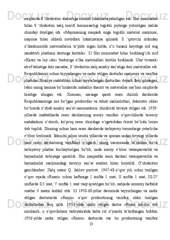 miqdorda 0 ‘zbekiston sharoitiga moslab lokalizatsiyalashgan edi. Shu munosabat
bilan   0   ‘zbekiston   xalq   morifi   kommisarligi   tegishli   joylarga   yuborilgan   xatida
shunday   deyilgan   edi:   «Majmuaning   maqsadi   unga   tegishli   material   mazmuni,
majmua   bilan   ishlash   metodlari   lokalizatsiya   qilinadi.   0   ‘qituvchi   oldindan
o‘lkashunoslik   materiallarini   to‘plab   oigan   holda,   o‘z   tumani   hayotiga   oid   eng
xarakterli   jihatlami   dasturga   kiritadi».   32   Shu   munosabat   bilan   boshlang‘ich   sinf
«Rasm   va   loy   ishi»   tlasturiga   o‘lka   materiallari   kiritila   boshlandi.   Ular   tevarak-
atrof tabiatiga doir narsalar, 0 ‘zbekiston xalq amaliy san’atiga doir materiallar edi.
Respublikamiz uchun tayyorlangan va nashr etilgan dasturlar mazmuni va vazifasi
jihatidan Rossiya maktablari uchun tayyorlangan dasturdan deyarli farq qilmagan,
lekin uning hamma bo‘limlarida mahalliy sharoit va materiallar ma’lum miqdorda
hisobga   olingan   edi.   Xususan,   narsaga   qarab   rasm   chizish   darslarida
Respublikamizga   xos   bo‘lgan   predmetlar   va   tabiat   mahsulotlari,   dekorativ   ishlar
bo‘limida o‘zbek amaliy san’at  namunalarini  chizdirish tavsiya  etilgan edi. 1939-
yillarda   maktablarda   rasm   darslarining   asosiy   vazifasi   o‘quvchilarda   tasviriy
malakalami   o‘stirish,   ko‘proq   rasm   chizishga   o‘rgatishdan   iborat   bo‘lishi   lozim
deb topildi. Shuning uchun  ham  rasm  darslarida tarbiyaviy tomonlarga yetarlicha
e’tibor berilmadi. Ikkinchi jahon urushi yillarida va qisman undan keyingi yillarda
ham   rasm   darslarining   vazifalari   o‘zgardi,   uning   mazmunida   ta’limdan   ko‘ra
tarbiyaviy   jihatlar   kuchaytirilgan   bo‘lib,   unda   asosiy   e’tibor   vatanparvarlik   va
baynalmilal   tarbiyaga   qaratildi.   Shu   maqsadda   rasm   darslari   vatanparvarlik   va
baynalmilal   mazmundagi   tasviriy   san’at   asarlari   bilan   boyitildi.   O‘zbekiston
ganchkorlari.   Xalq   ustasi   Q.   Jalilov   portreti.   1947-48-o‘quv   yili   uchin   tuzilgan
o‘quv   rejada   «Rasm»   uchun   haftasiga   I   sinfda   1   soat,   II   sinfda   1   soat,   III-IV
sinflarda 0,5 soat, V sinfda 1 soat vaqt ajratilgan bo‘lib, natijada umumiy haftalik
soatlar   4   soatni   tashkil   etdi.   33   1950-60-yillar   davomida   tayyorlangan   va   nashr
etilgan   dasturiarda   «Rasm»   o‘quv   predmetining   vazifasi   oldin   tuzilgan
dasturlardan   farq   qildi.   1953-yilda   nashr   etilgan   dastur   «Rasm   solish»   deb
nomlanib,   u   o‘quvchilami   tarbiyalashda   katta   rol   o‘ynashi   ta’kidlangan   boMsa,
1956-yilda   nashr   etilgan   «Rasm»   dasturida   esa   bu   predmetning   vazifasi
23 