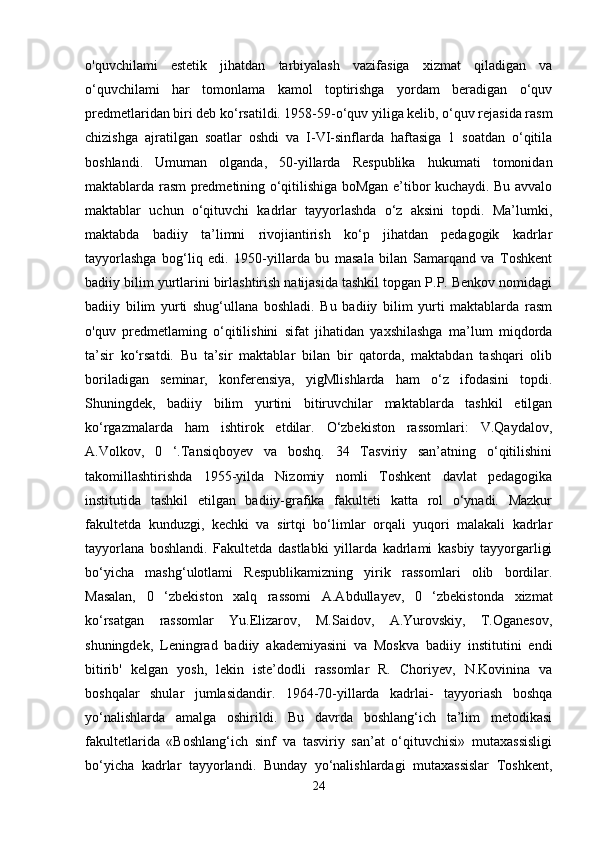 o'quvchilami   estetik   jihatdan   tarbiyalash   vazifasiga   xizmat   qiladigan   va
o‘quvchilami   har   tomonlama   kamol   toptirishga   yordam   beradigan   o‘quv
predmetlaridan biri deb ko‘rsatildi. 1958-59-o‘quv yiliga kelib, o‘quv rejasida rasm
chizishga   ajratilgan   soatlar   oshdi   va   I-VI-sinflarda   haftasiga   1   soatdan   o‘qitila
boshlandi.   Umuman   olganda,   50-yillarda   Respublika   hukumati   tomonidan
maktablarda rasm predmetining o‘qitilishiga boMgan e’tibor kuchaydi. Bu avvalo
maktablar   uchun   o‘qituvchi   kadrlar   tayyorlashda   o‘z   aksini   topdi.   Ma’lumki,
maktabda   badiiy   ta’limni   rivojiantirish   ko‘p   jihatdan   pedagogik   kadrlar
tayyorlashga   bog‘liq   edi.   1950-yillarda   bu   masala   bilan   Samarqand   va   Toshkent
badiiy bilim yurtlarini birlashtirish natijasida tashkil topgan P.P. Benkov nomidagi
badiiy   bilim   yurti   shug‘ullana   boshladi.   Bu   badiiy   bilim   yurti   maktablarda   rasm
o'quv   predmetlaming   o‘qitilishini   sifat   jihatidan   yaxshilashga   ma’lum   miqdorda
ta’sir   ko‘rsatdi.   Bu   ta’sir   maktablar   bilan   bir   qatorda,   maktabdan   tashqari   olib
boriladigan   seminar,   konferensiya,   yigMlishlarda   ham   o‘z   ifodasini   topdi.
Shuningdek,   badiiy   bilim   yurtini   bitiruvchilar   maktablarda   tashkil   etilgan
ko‘rgazmalarda   ham   ishtirok   etdilar.   O‘zbekiston   rassomlari:   V.Qaydalov,
A.Volkov,   0   ‘.Tansiqboyev   va   boshq.   34   Tasviriy   san’atning   o‘qitilishini
takomillashtirishda   1955-yilda   Nizomiy   nomli   Toshkent   davlat   pedagogika
institutida   tashkil   etilgan   badiiy-grafika   fakulteti   katta   rol   o‘ynadi.   Mazkur
fakultetda   kunduzgi,   kechki   va   sirtqi   bo‘limlar   orqali   yuqori   malakali   kadrlar
tayyorlana   boshlandi.   Fakultetda   dastlabki   yillarda   kadrlami   kasbiy   tayyorgarligi
bo‘yicha   mashg‘ulotlami   Respublikamizning   yirik   rassomlari   olib   bordilar.
Masalan,   0   ‘zbekiston   xalq   rassomi   A.Abdullayev,   0   ‘zbekistonda   xizmat
ko‘rsatgan   rassomlar   Yu.Elizarov,   M.Saidov,   A.Yurovskiy,   T.Oganesov,
shuningdek,   Leningrad   badiiy   akademiyasini   va   Moskva   badiiy   institutini   endi
bitirib'   kelgan   yosh,   lekin   iste’dodli   rassomlar   R.   Choriyev,   N.Kovinina   va
boshqalar   shular   jumlasidandir.   1964-70-yillarda   kadrlai-   tayyoriash   boshqa
yo‘nalishlarda   amalga   oshirildi.   Bu   davrda   boshlang‘ich   ta’lim   metodikasi
fakultetlarida   «Boshlang‘ich   sinf   va   tasviriy   san’at   o‘qituvchisi»   mutaxassisligi
bo‘yicha   kadrlar   tayyorlandi.   Bunday   yo‘nalishlardagi   mutaxassislar   Toshkent,
24 