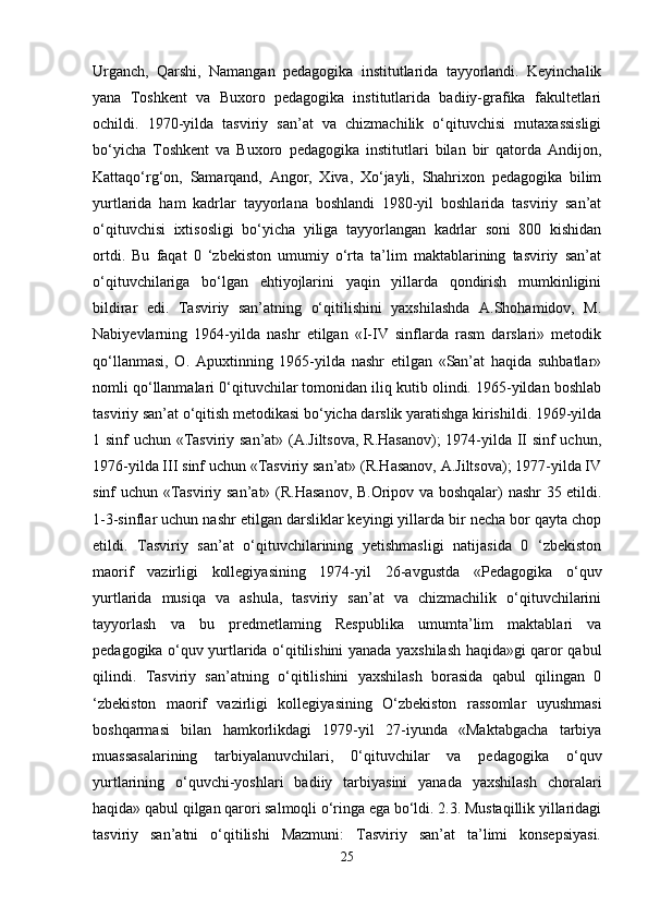Urganch,   Qarshi,   Namangan   pedagogika   institutlarida   tayyorlandi.   Keyinchalik
yana   Toshkent   va   Buxoro   pedagogika   institutlarida   badiiy-grafika   fakultetlari
ochildi.   1970-yilda   tasviriy   san’at   va   chizmachilik   o‘qituvchisi   mutaxassisligi
bo‘yicha   Toshkent   va   Buxoro   pedagogika   institutlari   bilan   bir   qatorda   Andijon,
Kattaqo‘rg‘on,   Samarqand,   Angor,   Xiva,   Xo‘jayli,   Shahrixon   pedagogika   bilim
yurtlarida   ham   kadrlar   tayyorlana   boshlandi   1980-yil   boshlarida   tasviriy   san’at
o‘qituvchisi   ixtisosligi   bo‘yicha   yiliga   tayyorlangan   kadrlar   soni   800   kishidan
ortdi.   Bu   faqat   0   ‘zbekiston   umumiy   o‘rta   ta’lim   maktablarining   tasviriy   san’at
o‘qituvchilariga   bo‘lgan   ehtiyojlarini   yaqin   yillarda   qondirish   mumkinligini
bildirar   edi.   Tasviriy   san’atning   o‘qitilishini   yaxshilashda   A.Shohamidov,   M.
Nabiyevlarning   1964-yilda   nashr   etilgan   «I-IV   sinflarda   rasm   darslari»   metodik
qo‘llanmasi,   O.   Apuxtinning   1965-yilda   nashr   etilgan   «San’at   haqida   suhbatlar»
nomli qo‘llanmalari 0‘qituvchilar tomonidan iliq kutib olindi. 1965-yildan boshlab
tasviriy san’at o‘qitish metodikasi bo‘yicha darslik yaratishga kirishildi. 1969-yilda
1 sinf uchun «Tasviriy san’at» (A.Jiltsova, R.Hasanov);  1974-yilda II sinf uchun,
1976-yilda III sinf uchun «Tasviriy san’at» (R.Hasanov, A.Jiltsova); 1977-yilda IV
sinf uchun «Tasviriy san’at» (R.Hasanov, B.Oripov va boshqalar) nashr 35 etildi.
1-3-sinflar uchun nashr etilgan darsliklar keyingi yillarda bir necha bor qayta chop
etildi.   Tasviriy   san’at   o‘qituvchilarining   yetishmasligi   natijasida   0   ‘zbekiston
maorif   vazirligi   kollegiyasining   1974-yil   26-avgustda   «Pedagogika   o‘quv
yurtlarida   musiqa   va   ashula,   tasviriy   san’at   va   chizmachilik   o‘qituvchilarini
tayyorlash   va   bu   predmetlaming   Respublika   umumta’lim   maktablari   va
pedagogika o‘quv yurtlarida o‘qitilishini yanada yaxshilash haqida»gi qaror qabul
qilindi.   Tasviriy   san’atning   o‘qitilishini   yaxshilash   borasida   qabul   qilingan   0
‘zbekiston   maorif   vazirligi   kollegiyasining   O‘zbekiston   rassomlar   uyushmasi
boshqarmasi   bilan   hamkorlikdagi   1979-yil   27-iyunda   «Maktabgacha   tarbiya
muassasalarining   tarbiyalanuvchilari,   0‘qituvchilar   va   pedagogika   o‘quv
yurtlarining   o‘quvchi-yoshlari   badiiy   tarbiyasini   yanada   yaxshilash   choralari
haqida» qabul qilgan qarori salmoqli o‘ringa ega bo‘ldi. 2.3. Mustaqillik yillaridagi
tasviriy   san’atni   o‘qitilishi   Mazmuni:   Tasviriy   san’at   ta’limi   konsepsiyasi.
25 