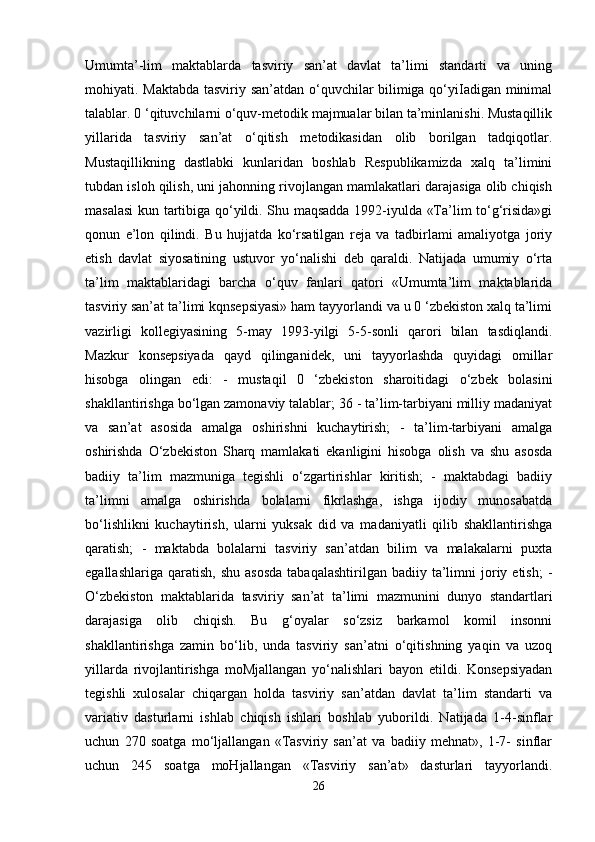 Umumta’-lim   maktablarda   tasviriy   san’at   davlat   ta’limi   standarti   va   uning
mohiyati. Maktabda tasviriy san’atdan o‘quvchilar bilimiga qo‘yiIadigan minimal
talablar. 0 ‘qituvchilarni o‘quv-metodik majmualar bilan ta’minlanishi. Mustaqillik
yillarida   tasviriy   san’at   o‘qitish   metodikasidan   olib   borilgan   tadqiqotlar.
Mustaqillikning   dastlabki   kunlaridan   boshlab   Respublikamizda   xalq   ta’limini
tubdan isloh qilish, uni jahonning rivojlangan mamlakatlari darajasiga olib chiqish
masalasi  kun tartibiga qo‘yildi. Shu maqsadda 1992-iyulda «Ta’lim to‘g‘risida»gi
qonun   e’lon   qilindi.   Bu   hujjatda   ko‘rsatilgan   reja   va   tadbirlami   amaliyotga   joriy
etish   davlat   siyosatining   ustuvor   yo‘nalishi   deb   qaraldi.   Natijada   umumiy   o‘rta
ta’lim   maktablaridagi   barcha   o‘quv   fanlari   qatori   «Umumta’lim   maktablarida
tasviriy san’at ta’limi kqnsepsiyasi» ham tayyorlandi va u 0 ‘zbekiston xalq ta’limi
vazirligi   kollegiyasining   5-may   1993-yilgi   5-5-sonli   qarori   bilan   tasdiqlandi.
Mazkur   konsepsiyada   qayd   qilinganidek,   uni   tayyorlashda   quyidagi   omillar
hisobga   olingan   edi:   -   mustaqil   0   ‘zbekiston   sharoitidagi   o‘zbek   bolasini
shakllantirishga bo‘lgan zamonaviy talablar; 36 - ta’lim-tarbiyani milliy madaniyat
va   san’at   asosida   amalga   oshirishni   kuchaytirish;   -   ta’lim-tarbiyani   amalga
oshirishda   O‘zbekiston   Sharq   mamlakati   ekanligini   hisobga   olish   va   shu   asosda
badiiy   ta’lim   mazmuniga   tegishli   o‘zgartirishlar   kiritish;   -   maktabdagi   badiiy
ta’limni   amalga   oshirishda   bolalarni   fikrlashga,   ishga   ijodiy   munosabatda
bo‘lishlikni   kuchaytirish,   ularni   yuksak   did   va   madaniyatli   qilib   shakllantirishga
qaratish;   -   maktabda   bolalarni   tasviriy   san’atdan   bilim   va   malakalarni   puxta
egallashlariga  qaratish,   shu  asosda  tabaqalashtirilgan   badiiy  ta’limni  joriy  etish;  -
O‘zbekiston   maktablarida   tasviriy   san’at   ta’limi   mazmunini   dunyo   standartlari
darajasiga   olib   chiqish.   Bu   g‘oyalar   so‘zsiz   barkamol   komil   insonni
shakllantirishga   zamin   bo‘lib,   unda   tasviriy   san’atni   o‘qitishning   yaqin   va   uzoq
yillarda   rivojlantirishga   moMjallangan   yo‘nalishlari   bayon   etildi.   Konsepsiyadan
tegishli   xulosalar   chiqargan   holda   tasviriy   san’atdan   davlat   ta’lim   standarti   va
variativ   dasturlarni   ishlab   chiqish   ishlari   boshlab   yuborildi.   Natijada   1-4-sinflar
uchun   270   soatga   mo‘ljallangan   «Tasviriy   san’at   va   badiiy   mehnat»,   1-7-   sinflar
uchun   245   soatga   moHjallangan   «Tasviriy   san’at»   dasturlari   tayyorlandi.
26 