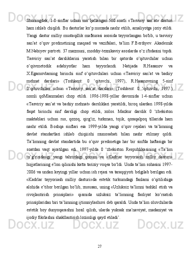 Shuningdek,   1-8-sinflar   uchun   mo‘Ijallangan   560   soatli   «Tasviriy   san’at»   dasturi
ham ishlab chiqildi. Bu dasturlar ko‘p nusxada nashr etilib, amaliyotga joriy etildi.
Yangi   dastur   milliy   mustaqillik   mafkurasi   asosida   tayyorlangan   bo'lib,   u   tasviriy
san’at   o‘quv   predmetining   maqsad   va   vazifalari,   ta’lim   F.Berdiyev.   Akademik
M.Nabiyev portreti. 37 mazmuni, moddiy-texnikaviy asoslarda o‘z ifodasini topdi.
Tasviriy   san’at   darsliklarini   yaratish   bilan   bir   qatorda   o‘qituvchilar   uchun
o‘qüvmetodik   adabiyotlar   ham   tayyorlandi.   Natijada   R.Hasanov   va
X.Egamovlaming   birinchi   sinf   o‘qituvchilari   uchun   «Tasviriy   san’at   va   badiiy
mehnat   darslari»   (Toshkent:   0   ‘qituvchi,   1997),   R.Hasanovning   5-sinf
0‘qituvchilari   uchun   «Tasviriy   san’at   darslari»   (Toshkent:   0   ‘qituvchi,   1997.)
nomli   qoMlanmalari   chop   etildi.   1996-1998-yillar   davomida   1-4-sinflar   uchun
«Tasviriy  san’at   va  badiiy  mehnat»  darsliklari   yaratildi,  biroq  ulardan   1998-yilda
faqat   birinchi   sinf   darsligi   chop   etildi,   xolos.   Mazkur   darslik   0   ‘zbekiston
maktablari   uchun   rus,   qozoq,   qirg‘iz,   turkman,   tojik,   qoraqalpoq   tillarida   ham
nashr   etildi.   Boshqa   sinflari   esa   1999-yiIda   yangi   o‘quv   rejalari   va   ta’limning
davlat   standartlari   ishlab   chiqiiishi   munosabati   bilan   nashr   etilmay   qoldi.
Ta’limning   davlat   standartida   bu   o‘quv   predmetiga   har   bir   sinfda   haftasiga   bir
soatdan   vaqt   ajratilgan   edi.   1997-yilda   0   ‘zbekiston   Respublikasining   «Ta’lim
to‘g‘risida»gi   yangi   tahrirdagi   qonuni   va   «Kadriar   tayyoriash   milliy   dasturi»
hujjatlarining e’lon qilinishi katta tarixiy voqea bo‘ldi. Unda ta’lim sohasini 1997-
2006 va undan keyingi yillar uchun ish rejasi va taraqqiyoti belgilab berilgan edi.
«Kadrlar   tayyoriash   milliy   dasturi»da   estetik   turkumdagi   fanlami   o‘qitilishiga
alohida e’tibor berilgan bo‘lib, xususan, uning «Uzluksiz ta’limni tashkil  etish va
rivojlantirish   prinsiplari»   qismida   uzluksiz   ta’limning   faoliyat   ko‘rsatish
prinsiplaridan biri ta’limning ijtimoiylashuvi deb qaraldi. Unda ta’lim oluvchilarda
estetik   boy   dunyoqarashni   hosil   qilish,   ularda   yuksak   ma’naviyat,   madaniyat   va
ijodiy fikrlashni shakllantirish lozimligi qayd etiladi’. 
27 