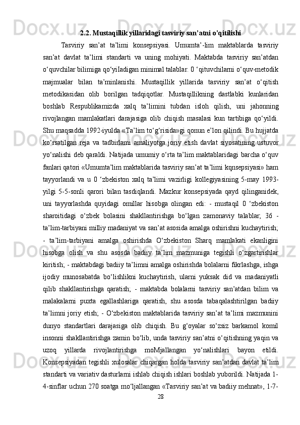 2.2. Mustaqillik yillaridagi tasviriy san’atni o’qitilishi
Tasviriy   san’at   ta’limi   konsepsiyasi.   Umumta’-lim   maktablarda   tasviriy
san’at   davlat   ta’limi   standarti   va   uning   mohiyati.   Maktabda   tasviriy   san’atdan
o‘quvchilar bilimiga qo‘yiIadigan minimal talablar. 0 ‘qituvchilarni o‘quv-metodik
majmualar   bilan   ta’minlanishi.   Mustaqillik   yillarida   tasviriy   san’at   o‘qitish
metodikasidan   olib   borilgan   tadqiqotlar.   Mustaqillikning   dastlabki   kunlaridan
boshlab   Respublikamizda   xalq   ta’limini   tubdan   isloh   qilish,   uni   jahonning
rivojlangan   mamlakatlari   darajasiga   olib   chiqish   masalasi   kun   tartibiga   qo‘yildi.
Shu maqsadda 1992-iyulda «Ta’lim to‘g‘risida»gi qonun e’lon qilindi. Bu hujjatda
ko‘rsatilgan   reja   va   tadbirlami   amaliyotga   joriy   etish   davlat   siyosatining   ustuvor
yo‘nalishi deb qaraldi. Natijada umumiy o‘rta ta’lim maktablaridagi barcha o‘quv
fanlari qatori «Umumta’lim maktablarida tasviriy san’at ta’limi kqnsepsiyasi» ham
tayyorlandi   va   u   0   ‘zbekiston   xalq   ta’limi   vazirligi   kollegiyasining   5-may   1993-
yilgi   5-5-sonli   qarori   bilan   tasdiqlandi.   Mazkur   konsepsiyada   qayd   qilinganidek,
uni   tayyorlashda   quyidagi   omillar   hisobga   olingan   edi:   -   mustaqil   0   ‘zbekiston
sharoitidagi   o‘zbek   bolasini   shakllantirishga   bo‘lgan   zamonaviy   talablar;   36   -
ta’lim-tarbiyani milliy madaniyat va san’at asosida amalga oshirishni kuchaytirish;
-   ta’lim-tarbiyani   amalga   oshirishda   O‘zbekiston   Sharq   mamlakati   ekanligini
hisobga   olish   va   shu   asosda   badiiy   ta’lim   mazmuniga   tegishli   o‘zgartirishlar
kiritish; - maktabdagi badiiy ta’limni amalga oshirishda bolalarni fikrlashga, ishga
ijodiy   munosabatda   bo‘lishlikni   kuchaytirish,   ularni   yuksak   did   va   madaniyatli
qilib   shakllantirishga   qaratish;   -   maktabda   bolalarni   tasviriy   san’atdan   bilim   va
malakalarni   puxta   egallashlariga   qaratish,   shu   asosda   tabaqalashtirilgan   badiiy
ta’limni   joriy  etish;  -   O‘zbekiston  maktablarida  tasviriy san’at  ta’limi   mazmunini
dunyo   standartlari   darajasiga   olib   chiqish.   Bu   g‘oyalar   so‘zsiz   barkamol   komil
insonni shakllantirishga zamin bo‘lib, unda tasviriy san’atni o‘qitishning yaqin va
uzoq   yillarda   rivojlantirishga   moMjallangan   yo‘nalishlari   bayon   etildi.
Konsepsiyadan  tegishli   xulosalar   chiqargan  holda  tasviriy  san’atdan  davlat   ta’lim
standarti va variativ dasturlarni ishlab chiqish ishlari boshlab yuborildi. Natijada 1-
4-sinflar uchun 270 soatga mo‘ljallangan «Tasviriy san’at va badiiy mehnat», 1-7-
28 