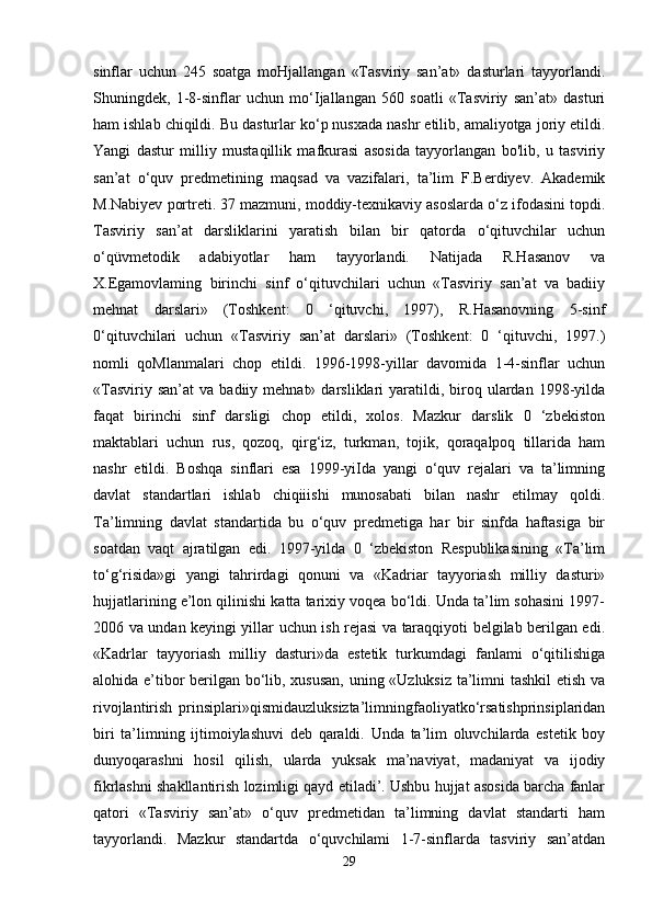 sinflar   uchun   245   soatga   moHjallangan   «Tasviriy   san’at»   dasturlari   tayyorlandi.
Shuningdek,   1-8-sinflar   uchun   mo‘Ijallangan   560   soatli   «Tasviriy   san’at»   dasturi
ham ishlab chiqildi. Bu dasturlar ko‘p nusxada nashr etilib, amaliyotga joriy etildi.
Yangi   dastur   milliy   mustaqillik   mafkurasi   asosida   tayyorlangan   bo'lib,   u   tasviriy
san’at   o‘quv   predmetining   maqsad   va   vazifalari,   ta’lim   F.Berdiyev.   Akademik
M.Nabiyev portreti. 37 mazmuni, moddiy-texnikaviy asoslarda o‘z ifodasini topdi.
Tasviriy   san’at   darsliklarini   yaratish   bilan   bir   qatorda   o‘qituvchilar   uchun
o‘qüvmetodik   adabiyotlar   ham   tayyorlandi.   Natijada   R.Hasanov   va
X.Egamovlaming   birinchi   sinf   o‘qituvchilari   uchun   «Tasviriy   san’at   va   badiiy
mehnat   darslari»   (Toshkent:   0   ‘qituvchi,   1997),   R.Hasanovning   5-sinf
0‘qituvchilari   uchun   «Tasviriy   san’at   darslari»   (Toshkent:   0   ‘qituvchi,   1997.)
nomli   qoMlanmalari   chop   etildi.   1996-1998-yillar   davomida   1-4-sinflar   uchun
«Tasviriy  san’at   va  badiiy  mehnat»  darsliklari   yaratildi,  biroq  ulardan   1998-yilda
faqat   birinchi   sinf   darsligi   chop   etildi,   xolos.   Mazkur   darslik   0   ‘zbekiston
maktablari   uchun   rus,   qozoq,   qirg‘iz,   turkman,   tojik,   qoraqalpoq   tillarida   ham
nashr   etildi.   Boshqa   sinflari   esa   1999-yiIda   yangi   o‘quv   rejalari   va   ta’limning
davlat   standartlari   ishlab   chiqiiishi   munosabati   bilan   nashr   etilmay   qoldi.
Ta’limning   davlat   standartida   bu   o‘quv   predmetiga   har   bir   sinfda   haftasiga   bir
soatdan   vaqt   ajratilgan   edi.   1997-yilda   0   ‘zbekiston   Respublikasining   «Ta’lim
to‘g‘risida»gi   yangi   tahrirdagi   qonuni   va   «Kadriar   tayyoriash   milliy   dasturi»
hujjatlarining e’lon qilinishi katta tarixiy voqea bo‘ldi. Unda ta’lim sohasini 1997-
2006 va undan keyingi yillar uchun ish rejasi va taraqqiyoti belgilab berilgan edi.
«Kadrlar   tayyoriash   milliy   dasturi»da   estetik   turkumdagi   fanlami   o‘qitilishiga
alohida e’tibor berilgan bo‘lib, xususan, uning «Uzluksiz ta’limni tashkil  etish va
rivojlantirish   prinsiplari»qismidauzluksizta’limningfaoliyatko‘rsatishprinsiplaridan
biri   ta’limning   ijtimoiylashuvi   deb   qaraldi.   Unda   ta’lim   oluvchilarda   estetik   boy
dunyoqarashni   hosil   qilish,   ularda   yuksak   ma’naviyat,   madaniyat   va   ijodiy
fikrlashni shakllantirish lozimligi qayd etiladi’. Ushbu hujjat asosida barcha fanlar
qatori   «Tasviriy   san’at»   o‘quv   predmetidan   ta’limning   davlat   standarti   ham
tayyorlandi.   Mazkur   standartda   o‘quvchilami   1-7-sinflarda   tasviriy   san’atdan
29 