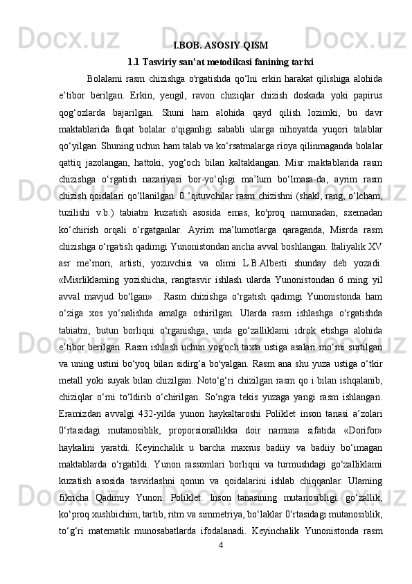 I.BOB. ASOSIY QISM
1.1 Tasviriy san’at metodikasi fanining tarixi
  Bolalami   rasm   chizishga   o'rgatishda   qo‘lni   erkin   harakat   qilishiga   alohida
e’tibor   berilgan.   Erkin,   yengil,   ravon   chiziqlar   chizish   doskada   yoki   papirus
qog‘ozlarda   bajarilgan.   Shuni   ham   alohida   qayd   qilish   lozimki,   bu   davr
maktablarida   faqat   bolalar   o'qiganligi   sababli   ularga   nihoyatda   yuqori   talablar
qo‘yilgan. Shuning uchun ham talab va ko‘rsatmalarga rioya qilinmaganda bolalar
qattiq   jazolangan,   hattoki,   yog‘och   bilan   kaltaklangan.   Misr   maktablarida   rasm
chizishga   o‘rgatish   nazariyasi   bor-yo‘qligi   ma’lum   bo‘lmasa-da,   ayrim   rasm
chizish qoidalari qo‘llanilgan. 0 ‘qituvchilar rasm chizishni (shakl, rang, o‘lcham,
tuzilishi   v.b.)   tabiatni   kuzatish   asosida   emas,   ko'proq   namunadan,   sxemadan
ko‘chirish   orqali   o‘rgatganlar.   Ayrim   ma’lumotlarga   qaraganda,   Misrda   rasm
chizishga o‘rgatish qadimgi Yunonistondan ancha avval boshlangan. Italiyalik XV
asr   me’mori,   artisti,   yozuvchisi   va   olimi   L.B.Alberti   shunday   deb   yozadi:
«Misrliklaming   yozishicha,   rangtasvir   ishlash   ularda   Yunonistondan   6   ming   yil
avval   mavjud   bo‘lgan»   .   Rasm   chizishga   o‘rgatish   qadimgi   Yunonistonda   ham
o‘ziga   xos   yo‘nalishda   amalga   oshirilgan.   Ularda   rasm   ishlashga   o‘rgatishda
tabiatni,   butun   borliqni   o‘rganishga,   unda   go‘zalliklami   idrok   etishga   alohida
e’tibor berilgan. Rasm  ishlash  uchun yog'och taxta ustiga asalari  mo‘mi  surtilgan
va   uning   ustini   bo‘yoq   bilan   sidirg‘a   bo'yalgan.   Rasm   ana   shu   yuza   ustiga   o‘tkir
metall  yoki  suyak bilan chizilgan.  Noto‘g‘ri  chizilgan  rasm  qo i  bilan  ishqalanib,
chiziqlar   o‘mi   to‘ldirib   o‘chirilgan.   So‘ngra   tekis   yuzaga   yangi   rasm   ishlangan.
Eramizdan   avvalgi   432-yilda   yunon   haykaltaroshi   Poliklet   inson   tanasi   a’zolari
0‘rtasidagi   mutanosiblik,   proporsionallikka   doir   namuna   sifatida   «Dorifor»
haykalini   yaratdi.   Keyinchalik   u   barcha   maxsus   badiiy   va   badiiy   bo‘imagan
maktablarda   o‘rgatildi.   Yunon   rassomlari   borliqni   va   turmushdagi   go‘zalliklami
kuzatish   asosida   tasvirlashni   qonun   va   qoidalarini   ishlab   chiqqanlar.   Ulaming
fikricha   Qadimiy   Yunon.   Poliklet.   Inson   tanasining   mutanosibligi.   go‘zallik,
ko‘proq xushbichim, tartib, ritm va simmetriya, bo‘laklar 0‘rtasidagi mutanosiblik,
to‘g‘ri   matematik   munosabatlarda   ifodalanadi.   Keyinchalik   Yunonistonda   rasm
4 