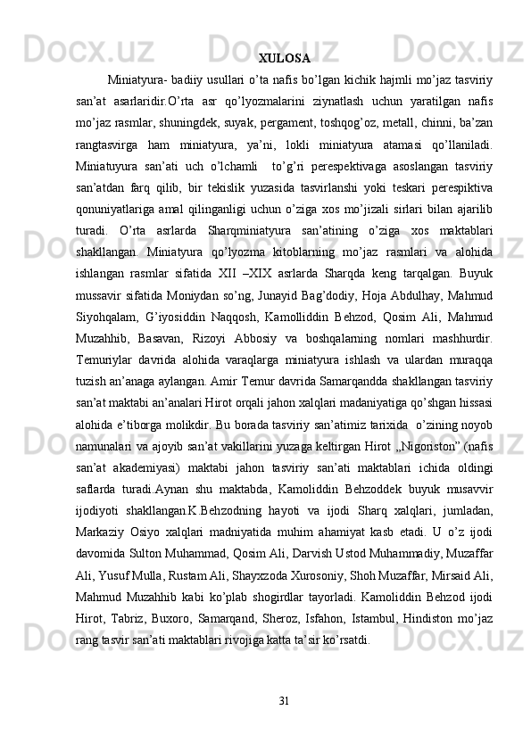 XULOSA
Miniatyura-   badiiy  usullari   о’ta  nafis  bо’lgan  kichik  hajmli   mо’jaz   tasviriy
san’at   asarlaridir.O’rta   asr   qо’lyozmalarini   ziynatlash   uchun   yaratilgan   nafis
mо’jaz rasmlar, shuningdek, suyak, pergament, toshqog’oz, metall, chinni, ba’zan
rangtasvirga   ham   miniatyura,   ya’ni,   lokli   miniatyura   atamasi   qо’llaniladi.
Miniatuyura   san’ati   uch   о’lchamli     tо’g’ri   perespektivaga   asoslangan   tasviriy
san’atdan   farq   qilib,   bir   tekislik   yuzasida   tasvirlanshi   yoki   teskari   perespiktiva
qonuniyatlariga   amal   qilinganligi   uchun   о’ziga   xos   mо’jizali   sirlari   bilan   ajarilib
turadi.   O’rta   asrlarda   Sharqminiatyura   san’atining   o’ziga   xos   maktablari
shakllangan.   Miniatyura   qo’lyozma   kitoblarning   mo’jaz   rasmlari   va   alohida
ishlangan   rasmlar   sifatida   XII   –XIX   asrlarda   Sharqda   keng   tarqalgan.   Buyuk
mussavir   sifatida   Moniydan   so’ng,   Junayid   Bag’dodiy,   Hoja   Abdulhay,   Mahmud
Siyohqalam,   G’iyosiddin   Naqqosh,   Kamolliddin   Behzod,   Qosim   Ali,   Mahmud
Muzahhib,   Basavan,   Rizoyi   Abbosiy   va   boshqalarning   nomlari   mashhurdir.
Temuriylar   davrida   alohida   varaqlarga   miniatyura   ishlash   va   ulardan   muraqqa
tuzish an’anaga aylangan. Amir Temur davrida Samarqandda shakllangan tasviriy
san’at maktabi an’analari Hirot orqali jahon xalqlari madaniyatiga qо’shgan hissasi
alohida e’tiborga molikdir. Bu borada tasviriy san’atimiz tarixida   o’zining noyob
namunalari va ajoyib san’at vakillarini yuzaga keltirgan Hirot ,,Nigoriston” (nafis
san’at   akademiyasi)   maktabi   jahon   tasviriy   san’ati   maktablari   ichida   oldingi
saflarda   turadi.Aynan   shu   maktabda,   Kamoliddin   Behzoddek   buyuk   musavvir
ijodiyoti   shakllangan.K.Behzodning   hayoti   va   ijodi   Sharq   xalqlari,   jumladan,
Markaziy   Osiyo   xalqlari   madniyatida   muhim   ahamiyat   kasb   etadi.   U   o’z   ijodi
davomida Sulton Muhammad, Qosim Ali, Darvish Ustod Muhammadiy, Muzaffar
Ali, Yusuf Mulla, Rustam Ali, Shayxzoda Xurosoniy, Shoh Muzaffar, Mirsaid Ali,
Mahmud   Muzahhib   kabi   ko’plab   shogirdlar   tayorladi.   Kamoliddin   Behzod   ijodi
Hirot,   Tabriz,   Buxoro,   Samarqand,   Sheroz,   Isfahon,   Istambul,   Hindiston   mo’jaz
rang tasvir san’ati maktablari rivojiga katta ta’sir ko’rsatdi.
31 