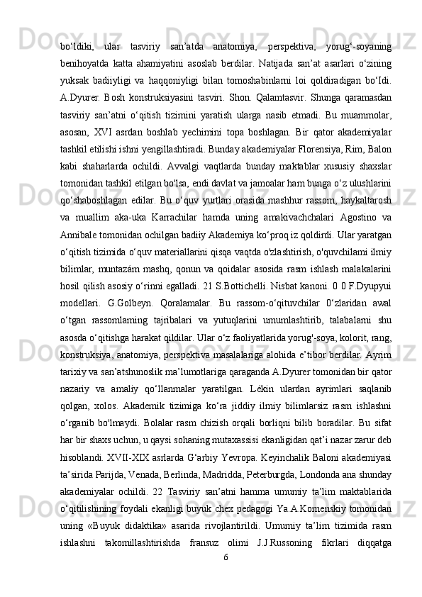 bo‘ldiki,   ular   tasviriy   san’atda   anatomiya,   perspektiva,   yorug‘-soyaning
benihoyatda   katta   ahamiyatini   asoslab   berdilar.   Natijada   san’at   asarlari   o‘zining
yuksak   badiiyligi   va   haqqoniyligi   bilan   tomoshabinlarni   loi   qoldiradigan   bo‘Idi.
A.Dyurer.   Bosh   konstruksiyasini   tasviri.   Shon.   Qalamtasvir.   Shunga   qaramasdan
tasviriy   san’atni   o‘qitish   tizimini   yaratish   ularga   nasib   etmadi.   Bu   muammolar,
asosan,   XVI   asrdan   boshlab   yechimini   topa   boshlagan.   Bir   qator   akademiyalar
tashkil etilishi ishni yengillashtiradi. Bunday akademiyalar Florensiya, Rim, Balon
kabi   shaharlarda   ochildi.   Avvalgi   vaqtlarda   bunday   maktablar   xususiy   shaxslar
tomonidan tashkil etilgan bo'lsa, endi davlat va jamoalar ham bunga o‘z ulushlarini
qo‘shaboshlagan   edilar.   Bu   o‘quv   yurtlari   orasida   mashhur   rassom,   haykaltarosh
va   muallim   aka-uka   Karrachilar   hamda   uning   amakivachchalari   Agostino   va
Annibale tomonidan ochilgan badiiy Akademiya ko‘proq iz qoldirdi. Ular yaratgan
o‘qitish tizimida o‘quv materiallarini qisqa vaqtda o'zlashtirish, o'quvchilami ilmiy
bilimlar,   muntazám   mashq,   qonun   va   qoidalar   asosida   rasm   ishlash   malakalarini
hosil qilish asosiy o‘rinni egalladi. 21 S.Bottichelli. Nisbat kanoni. 0 0 F.Dyupyui
modellari.   G.Golbeyn.   Qoralamalar.   Bu   rassom-o‘qituvchilar   0‘zlaridan   awal
o‘tgan   rassomlaming   tajribalari   va   yutuqlarini   umumlashtirib,   talabalarni   shu
asosda o‘qitishga harakat qildilar. Ular o‘z faoliyatlarida yorug'-soya, kolorit, rang,
konstruksiya, anatomiya, perspektiva masalalariga alohida e’tibor berdilar. Ayrim
tarixiy va san’atshunoslik ma’lumotlariga qaraganda A.Dyurer tomonidan bir qator
nazariy   va   amaliy   qo‘llanmalar   yaratilgan.   Lékin   ulardan   ayrimlari   saqlanib
qolgan,   xolos.   Akademik   tizimiga   ko‘ra   jiddiy   ilmiy   bilimlarsiz   rasm   ishlashni
o‘rganib   bo'lmaydi.   Bolalar   rasm   chizish   orqali   borliqni   bilib   boradilar.   Bu   sifat
har bir shaxs uchun, u qaysi sohaning mutaxassisi ekanligidan qat’i nazar zarur deb
hisoblandi. XVII-XIX asrlarda G‘arbiy Yevropa. Keyinchalik Baloni akademiyasi
ta’sirida Parijda, Venada, Berlinda, Madridda, Peterburgda, Londonda ana shunday
akademiyalar   ochildi.   22   Tasviriy   san’atni   hamma   umumiy   ta’lim   maktablarida
o‘qitilishining foydali ekanligi buyuk chex pedagogi  Ya.A.Komenskiy tomonidan
uning   «Buyuk   didaktika»   asarida   rivojlantirildi.   Umumiy   ta’lim   tizimida   rasm
ishlashni   takomillashtirishda   fransuz   olimi   J.J.Russoning   fikrlari   diqqatga
6 