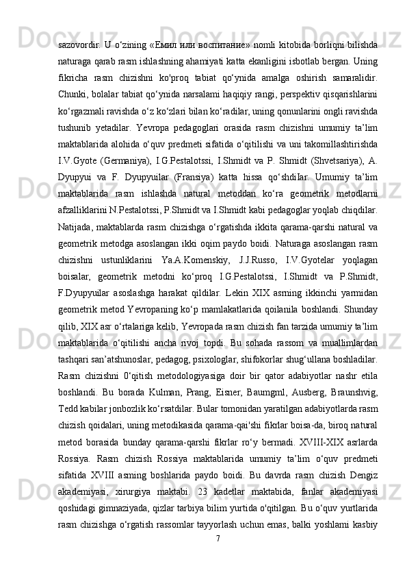 sazovordir.  U  o‘zining  « Емил   или   воспитание »  nomli   kitobida  borliqni   bilishda
naturaga qarab rasm ishlashning ahamiyati katta ekanligini isbotlab bergan. Uning
fikricha   rasm   chizishni   ko'proq   tabiat   qo‘ynida   amalga   oshirish   samaralidir.
Chunki, bolalar tabiat qo‘ynida narsalami haqiqiy rangi, perspektiv qisqarishlarini
ko‘rgazmali ravishda o‘z ko‘zlari bilan ko‘radilar, uning qonunlarini ongli ravishda
tushunib   yetadilar.   Yevropa   pedagoglari   orasida   rasm   chizishni   umumiy   ta’lim
maktablarida alohida o‘quv predmeti sifatida o‘qitilishi va uni takomillashtirishda
I.V.Gyote   (Germaniya),   I.G.Pestalotssi,   I.Shmidt   va   P.   Shmidt   (Shvetsariya),   A.
Dyupyui   va   F.   Dyupyuilar   (Fransiya)   katta   hissa   qo‘shdiIar.   Umumiy   ta’lim
maktablarida   rasm   ishlashda   natural   metoddan   ko‘ra   geometrik   metodlarni
afzalliklarini N.Pestalotssi, P.Shmidt va I.Shmidt kabi pedagoglar yoqlab chiqdilar.
Natijada,   maktablarda   rasm   chizishga   o‘rgatishda   ikkita   qarama-qarshi   natural   va
geometrik metodga  asoslangan  ikki  oqim  paydo boidi. Naturaga  asoslangan  rasm
chizishni   ustunliklarini   Ya.A.Komenskiy,   J.J.Russo,   I.V.Gyotelar   yoqlagan
boisalar,   geometrik   metodni   ko‘proq   I.G.Pestalotssi,   I.Shmidt   va   P.Shmidt,
F.Dyupyuilar   asoslashga   harakat   qildilar.   Lekin   XIX   asrning   ikkinchi   yarmidan
geometrik metod Yevropaning ko‘p mamlakatlarida qoilanila boshlandi. Shunday
qilib, XIX asr o‘rtalariga kelib, Yevropada rasm chizish fan tarzida umumiy ta’lim
maktablarida   o‘qitilishi   ancha   rivoj   topdi.   Bu   sohada   rassom   va   muallimlardan
tashqari san’atshunoslar, pedagog, psixologlar, shifokorlar shug‘ullana boshladilar.
Rasm   chizishni   0‘qitish   metodologiyasiga   doir   bir   qator   adabiyotlar   nashr   etila
boshlandi.   Bu   borada   Kulman,   Prang,   Eisner,   Baumgml,   Ausberg,   Braunshvig,
Tedd kabilar jonbozlik ko‘rsatdilar. Bular tomonidan yaratilgan adabiyotlarda rasm
chizish qoidalari, uning metodikasida qarama-qai'shi fikrlar boisa-da, biroq natural
metod   borasida   bunday   qarama-qarshi   fikrlar   ro‘y   bermadi.   XVIII-XIX   asrlarda
Rossiya.   Rasm   chizish   Rossiya   maktablarida   umumiy   ta’lim   o‘quv   predmeti
sifatida   XVIII   asming   boshlarida   paydo   boidi.   Bu   davrda   rasm   chizish   Dengiz
akademiyasi,   xirurgiya   maktabi.   23   kadetlar   maktabida,   fanlar   akademiyasi
qoshidagi gimnaziyada, qizlar tarbiya bilim yurtida o'qitilgan. Bu o‘quv yurtlarida
rasm chizishga o‘rgatish rassomlar tayyorlash uchun emas, balki yoshlami kasbiy
7 