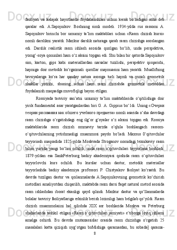 faoliyati   va   kelajak   hayotlarida   foydalanishlari   uchun   kerak   bo‘ladigan   soha   deb
qaralar   edi.   A.Sapojnikov.   Boshning   simli   modeli.   1934-yilda   rus   rassomi   A.
Sapojnikov   birinchi   bor   umumiy   ta’lim   maktablari   uchun   «Rasm   chizish   kursi»
nomli darslikni yaratdi. Mazkur darslik naturaga qarab rasm chizishga asoslangan
edi.   Darslik   realistik   rasm   ishlash   asosida   qurilgan   bo‘lib,   unda   perspektiva,
yomg‘-soya qonunlari ham o‘z aksini topgan edi. Shu bilan bir qatorda Sapojnikov
sim,   karton,   gips   kabi   materiallardan   narsalar   tuzilishi,   perspektiv   qisqarishi,
hajmiga   doir   metodik   ko‘rgazmali   qurollar   majmuasini   ham   yaratdi.   Muallifning
tavsiyalariga   ko‘ra   har   qanday   natura   asosiga   turli   hajmli   va   yuzali   geometrik
shakllar   yotishi,   shuning   uchun   ham   rasm   chizishda   geometrik   metoddan
foydalanish maqsadga muvofiqligi bayon etilgan. 
Rossiyada   tasviriy   san’atni   umumiy   ta’lim   maktablarida   o‘qitilishiga   doir
yirik fundamental  asar yaratganlardan biri G. A. Gippius bo‘1di. Uning « Очерки
теории   рисования   как   обшего   учебного   предмета » nomli asarida o‘sha davrdagi
rasm   chizishga   o‘rgatishdagi   eng   ilg‘or   g‘oyalar   o‘z   aksini   topgan   edi.   Rossiya
maktablarida   rasm   chizish   ommaviy   tarzda   o‘qhila   boshlangach   rassom-
o‘qituvchilaming   yetishmasligi   muammosi   paydo   bo‘ladi.   Maxsus   0‘qituvchilar
tayyoriash  maqsadida 1825-yilda Moskvada  Stroganov nomidagi  texnikaviy rasm
bilim   yurtida   yangi   bo‘lim   ochilib,   unda   rasm   o‘qituvchilari   tayyorlana   boshladi.
1879-yildan   esa   SankPeterburg   badiiy   akademiyasi   qoshida   rasm   o‘qituvchilari
tayyorlovchi   kurs   ochildi.   Bu   kurslar   uchun   dastur,   metodik   materiallar
tayyorlashda   badiiy   akademiya   professori   P.   Chistyakov   faoliyat   ko‘rsatdi.   Bu
davrda   tuzilgan   dastur   va   qoilanmalarda   A.Sapojnikovning   geometrik   ko‘chirish
metodlari amaliyotdan chiqarilib, maktabda rasm darsi faqat natural metod asosida
rasm   ishlashdan   iborat   ekanligi   qayd   qilindi.   Mazkur   dastur   va   qo‘llanmalarda
bolalar tasviriy faoliyatlariga erkinlik berish lozimligi ham belgilab qo‘yildi. Rasm
chizish   muammolaiini   hal   qilishda   XIX   asr   boshlarida   Moskva   va   Peterburg
shaharlarida tashkil etilgan «Rasm o‘qituvchilari jamiyati» e’tiborga loyiq ishlami
amalga   oshirdi.   Bu   davrda   mutaxassislar   orasida   rasm   chizishga   o‘rgatish   25
masalalari   katta   qiziqish   uyg‘otgan   boMishiga   qaramasdan,   bu   sobada]   qarama-
8 