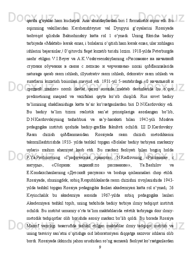 qarshi  g'oyalar  ham  kuchaydi. Ana  shundaylardan biri  I formalistik  oqim  edi. Bu
oqimning   vakillaridan   Kershenshteyner   val   Dyupyui   g‘oyalarini   Rossiyada
tashviqot   qilishda   Bakushinskiy   katta   rol   1   o‘ynadi.   Uning   fikricha   badiiy
tarbiyada «Maktab» kerak emas, i bolalarni o‘qitish ham kerak emas, ular xohlagan
ishlarini bajarsinlar,! 0‘qituvchi faqat kuzatib turishi lozim. 1918-yilda Peterburgda
nashr   etilgan   V.I.Beyer   va   A.K.Voskresenskiylaming   « Рисование   на   началной
ступени   обучения   в   связи   с   лепкою   и   черчением »   nomii   qoMlanmalarida
naturaga   qarab   rasm   ishlash,   illyustrativ   rasm   ishlash,   dekorativ   rasm   ishlash   va
suratlarni   kuzatish   boiimlari   mavjud   edi.   1931-yil   5-sentabrdagi   «0   начальной   и
средней   школе »   nomli   davlat   qarori   asosida   maktab   dasturlarida   bu   o‘quv
predmetining   maqsad   va   vazifalari   qayta   ko‘rib   chiqildi.   Rus   sovet   badiiy
ta’limining   shakllanishiga   katta   ta’sir   ko‘rsatganlardan   biri   D.N.Kardovskiy   edi.
Bu   badiiy   ta’lim   tizimi   realistik   san’at   prinsiplariga   asoslangan   bo‘lib,
D.N.Kardovskiyning   tashabbusi   va   sa’y-harakati   bilan   1942-yili   Moskva
pedagogika   instituti   qoshida   badiiy-grafika   fakulteti   ochildi.   Ш   D.Kardovskiy.
Rasm   chizish   qoMlanmasidan.   Rossiyada   rasm   chizish   metodikasini
takomillashtirishda   1933-   yilda   tashkil   topgan   «Bolalar   badiiy   tarbiyasi   markaziy
uylari»   muhim   ahamiyat   kasb   etdi.   Bu   markaz   faoliyati   bilan   bogiiq   holda
P.Ya.Pavlinovning   « Графическая   грамота »,   N.Radlovning   « Рисование   с
натуры »,   « Сборник   заданий . по   рисованию »,   Ya.Bashilov   va
E.Kondaxchanlarning   « Детский   рисунок »   va   boshqa   qoilanmalari   chop   etildi.
Rossiyada, shuningdek, sobiq Respublikalarda rasm chizishni rivojlanishida 1943-
yilda tashkil topgan Rossiya pedagogika fanlari akademiyasi katta rol o‘ynad¡. 26
Keyinchalik   bu   akademiya   asosida   1967-yilda   sobiq   pedagogika   lanlari
Akademiyasi   tashkil   topib,   uning   tarkibida   badiiy   tarbiya   ilmiy   tadqiqot   instituti
ochildi. Bu institut umumiy o‘rta ta’lim maktablarida estetik tarbiyaga doir ilmiy-
metodik  tadqiqotlar   olib   borishda   asosiy   markaz  bo‘lib  qoldi.   Bu   borada   Rossiya
Maorif   vazirligi   tasarrufida   tashkil   etilgan   maktablar   ilmiy   tadqiqot   instituti   va
uning tasviriy san’atni o‘qitishga oid laboratoriyasi diqqatga sazovor  ishlarni olib
bordi. Rossiyada ikkinchi jahon urushidan so‘ng samarali faoliyat ko‘rsatganlardan
9 