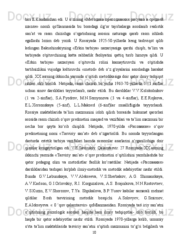 biri E.Kondaxchan edi. U o‘zining « Методика   преподавания   рисунка   в   средней
школе »   nomli   qo'llanmasida   bu   boradagi   ilg‘or   tajribalarga   asoslanib   realistik
san’at   va   rasm   chizishga   o‘rgatishning   asosini   naturaga   qarab   rasm   ishlash
egallashi   lozim   deb   yozdi.   U   Rossiyada   1925-50-yillarda   keng   tashviqot   qilib
kelingan   Bakushinskiyning   «Erkin   tarbiya»   nazariyasiga   qarshi   chiqib,   ta’lim   va
tarbiyada   o'qituvchining   katta   rahbarlik   faoliyatini   qattiq   turib   himoya   qildi.   U
«Erkin   tarbiya»   nazariyasi   o‘qituvchi   rolini   kamaytiruvchi   va   o'qitishda
tartibsizlikni   vujudga   keltiruvchi   «metod»   deb   o‘z   g'oyalarini   asoslashga   harakat
qildi. XX asrning ikkinchi yarmida o‘qitish metodikasiga doir qator ilmiy tadqiqot
ishlari   olib   borildi.   Natijada,   rasm   chizish   bo‘yicha   1963-70-yillarda   I-VI   sinflar
uchun   sinov   darsliklari   tayyorlanib,   nashr   etildi.   Bu   darsliklar   V.V.Kolokolnikov
(1   va   2-sinflar),   S.A.Fyodrov,   M.N.Semyonova   (3   va   4-sinflar),   E.E.Rojkova,
E.L.Xersonskaya   (5-sinf),   L.L.Makoed   (6-sinf)lar   muallifligida   tayyorlandi.
Rossiya   maktablarida   ta’lim   mazmunini   isloh   qilish   borasida   hukumat   qarorlari
asosida rasm chizish o‘quv predmetini maqsad va vazifalari va ta’lim mazmuni bir
necha   bor   qayta   ko‘rib   chiqildi.   Natijada,   1970-yilda   « Рисование »   o‘quv
predmetining   nomi   «Tasviriy   san’at»   deb   o‘zgartirildi.   Bu   nomda   tayyorlangan
dasturda   estetik   tarbiya   vazifalari   hamda   rassomlar   asarlarini   o‘rganilishiga   doir
qismlar kengaytirilgan edi. V.E.Savínskiy. Qalamtasvir. 27 Rossiyada XX asrning
ikkinchi yarmida «Tasviriy san’at» o‘quv predmetini o‘qitilishini yaxshilashda bir
qator   pedagog   olim   va   metodistlar   faollik   ko‘rsatdilar.   Natijada   « Рисование »
darsliklaridan   tashqari   ko'plab   ilmiy-metodik   va   metodik   adabiyotlar   nashr   etildi.
Bunda   G.V.Labunskaya,   V.V.Alekseeva,   V.S.Sherbakov,   A.G.   Shimanskaya,
A.V.Karlson,   G.I.Orlovskiy,   R.I.   Korguzalova,   A.S.   Brajnikova,   N.N.Rostovtsev,
V.S.Kuzin,  E.V.Shoroxov,  T.Ya.   Shpikalova,   B.P.Yusov  kabilar  samarali   mehnat
qildilar.   Bosh   tasvirining   metodik   bosqichi.   A.Solovyev,   G.Smirnov,
E.AIekseyeva. « 0 ‘quv qalamtasvir» qoMlanmasidan. Rossiyada tas\ iriy san’atni
o‘qitishning   psixologik   asoslari   haqida   ham   ilmiy   tadqiqotlai-   olib   borilib,   bu
haqda   bir   qator   adabiyotlar   nashr   etildi.   Rossiyada   1970-yillarga   kelib,   umumiy
o'rta   ta’lim   maktablarida   tasviriy   san’atni   o'qitish   mazmunini   to‘g‘ri   belgilash   va
10 