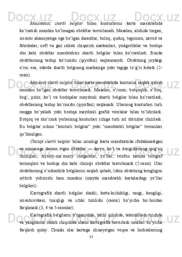 Masshtabsiz   shartli   belgilar   bilan   konturlarini   karta   masshtabida
ko’rsatish   mumkin   bo’lmagan   obektlar   tasvirlanadi.   Masalan,   alohida   turgan,
orientir   ahamiyatiga  ega   bo’lgan  daraxtlar,  buloq,  quduq,  tegirmon,  zavod  va
fabrikalar,   neft   va   gaz   ishlab   chiqarish   markazlari,   yodgorliklar   va   boshqa
shu   kabi   obektlar   masshtabsiz   shartli   belgilar   bilan   ko’rsatiladi.   Bunda
obektlarning   tashqi   ko’rinishi   (qiyofasi)   saqlanmaydi.   Obektning   joydagi
o’rni   esa,   odatda   shartli   belgining   markaziga   yoki   tagiga   to’g’ri   keladi   (2-
rasm).
Maydonli shartli belgilar   bilan   karta   masshtabida   konturini   saqlab   qolish
mumkin   bo’lgan   obektlar   tasvirlanadi.   Masalan,   o’rmon,   botqoqlik,   o’tloq,
bog’,   poliz,   ko’l   va   boshqalar   maydonli   shartli   belgilar   bilan   ko’rsatiladi,
obektlarning   tashqi   ko’rinishi   (qiyofasi)   saqlanadi.   Ularning   konturlari   turli
rangga   bo’yaladi   yoki   boshqa   maydonli   grafik   vositalar   bilan   to’ldiriladi.
Botqoq   va   sho’rxok   yerlarning   konturlari   ichiga   turli   xil   shtrixlar   chiziladi.
Bu   belgilar   uchun   “konturli   belgilar”   yoki   “masshtabli   belgilar”   terminlari
qo’llanilgan.
Chiziqli   shartli   belgilar   bilan   uzunligi   karta   masshtabida   ifodalanadigan
va   uzunasiga   davom   etgan   obektlar   —   daryo,   ko’l   va   dengizlarning   qirg’oq
chiziqlari,   siyosiy-ma’muriy   chegaralar,   yo’llar,   telefon   hamda   telegraf
tarmoqlari   va   boshqa   shu   kabi   chiziqli   obektlar   tasvirlanadi   (2-rasm).   Ular
obektlarning o’xshashlik  belgilarini  saqlab qoladi, lekin obektning kengligini
orttirib   yuborishi   ham   mumkin   (mayda   masshtabli   kartalardagi   yo’llar
belgilari).
Kartografik   shartli   belgilar   shakli,   katta-kichikligi,   rangi,   kengligi,
orientirovkasi,   tiniqligi   va   ichki   tuzilishi   (rasmi)   bo’yicha   bir-biridan
farqlanadi (3, 4 va 5-rasmlar).
Kartografik   belgilarni   o’rganishda,   tahlil   qilishda,   takomillash-tirishda
va   yangilarini   ishlab   chiqishda   ularni   kartografik   tasvirlash   usullari   bo’yicha
farqlash   qulay.   Chunki   ular   kartaga   olinayotgan   voqea   va   hodisalarning
13 