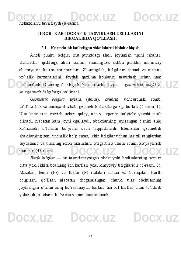 hokazolarni tavsiflaydi (6-rasm).
Aholi   punkti   belgisi   shu   punktdagi   aholi   joylanish   tipini   (shahar,
shaharcha,   qishloq),   aholi   sonini,   shuning dek   ushbu   punktni   ma’muriy
ahamiyatini   ko’rsatishi   mumkin.   Shu ningdek,   belgilarni   sanoat   va   qishloq
xo’jalik   korxonalarini,   foydali   qazilma   konlarini   tasvirlash   uchun   ham
qo’llaniladi.   O’zining   shakliga   ko’ra   ular   uchta   turga   —   geometrik ,   harfli   va
ko’rgazmali belgilarga  bo’linadi.
Geometrik   belgilar   aylana   (doira),   kvadrat,   uchburchak,   romb,
to’rtburchak va boshqa shu kabi geometrik shakllarga ega bo’ladi (6-rasm, 1).
Ular   kartalarda   chizish   uchun   qulay,   oddiy,   legenda   bo’yicha   yaxshi   tanib
olinadi,   nisbatan   kam   joyni   egallaydi,   obektlarning   joylashgan   o’rnini   aniq
ko’rsatadi,   o’lchami   bo’yicha   oson   taqqoslanadi.   Elementar   geometrik
shakllarning soni  unchalik  ko’p emas,  lekin belgilar  uchun har  xil  ranglardan
foydalanib   va   ularning   ichki   tuzilishini   o’zgartirib   ularni   sonini   ko’paytirish
mumkin (43-rasm).
Harfli   belgilar   —   bu   tasvirlanayotgan   obekt   yoki   hodisalarning   nomini
bitta  yoki   ikkita   boshlang’ich   harflari   yoki   kimyoviy   belgilaridir   (6-rasm,   2).
Masalan,   temir   ( Fe )   va   fosfor   (P)   rudalari   uchun   va   boshqalar .   Harfli
belgilarni   qo’llash   nisbatan   chegaralangan,   chunki   ular   obektlarning
joylashgan   o’rnini   aniq   ko’rsatmaydi,   kartani   har   xil   harflar   bilan   to’ldirib
yuboradi, o’lchami bo’yicha yomon taqqoslanadi.
16II BOB.  KARTOGRAFIK TASVIRLASH USULLARINI
BIRGALIKDA QO’LLASH.
2.1.   Kartada isblatiladigan shkalalarni ishlab chiqish 