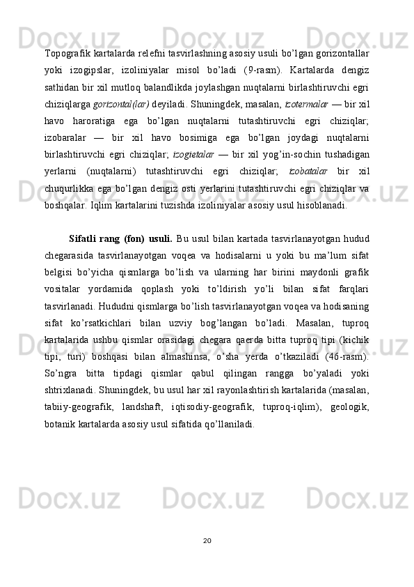 Topografik kartalarda relefni tasvirlashning asosiy usuli bo’lgan gorizontallar
yoki   izogipslar,   izoliniyalar   misol   bo’ladi   (9-rasm).   Kartalarda   dengiz
sathidan   bir   xil   mutloq   balandlikda  joylashgan   nuqtalarni   birlashtiruvchi   egri
chiziqlarga  gorizontal(lar)   deyiladi. Shuningdek, masalan,  izotermalar   — bir xil
havo   haroratiga   ega   bo’lgan   nuqtalarni   tutashtiruvchi   egri   chiziqlar;
izobaralar   —   bir   xil   havo   bosimiga   ega   bo’lgan   joydagi   nuqtalarni
birlashtiruvchi   egri   chiziqlar;   izogietalar   —   bir   xil   yog’in-sochin   tushadigan
yerlarni   (nuqtalarni)   tutashtiruvchi   egri   chiziqlar;   izobatalar   bir   xil
chuqurlikka   ega   bo’lgan   dengiz   osti   yerlarini   tutashtiruvchi   egri   chiziqlar   va
boshqalar. Iqlim kartalarini tuzishda izoliniyalar asosiy usul hisoblanadi.
Sifatli   rang   (fon)   usuli.   Bu   usul   bilan   kartada   tasvirlanayotgan   hudud
chegarasida   tasvirlanayotgan   voqea   va   hodisalarni   u   yoki   bu   ma’lum   sifat
belgisi   bo’yicha   qismlarga   bo’lish   va   ularning   har   birini   maydonli   grafik
vositalar   yordamida   qoplash   yoki   to’ldirish   yo’li   bilan   sifat   farqlari
tasvirlanadi. Hududni qismlarga bo’lish tasvirlanayotgan voqea va hodisaning
sifat   ko’rsatkichlari   bilan   uzviy   bog’langan   bo’ladi.   Masalan,   tuproq
kartalarida   ushbu   qismlar   orasidagi   chegara   qaerda   bitta   tuproq   tipi   (kichik
tipi,   turi)   boshqasi   bilan   almashinsa,   o’sha   yerda   o’tkaziladi   (46-rasm).
So’ngra   bitta   tipdagi   qismlar   qabul   qilingan   rangga   bo’yaladi   yoki
shtrixlanadi. Shuningdek, bu usul har xil rayonlashtirish kartalarida (masalan,
tabiiy-geografik,   landshaft,   iqtisodiy-geografik,   tuproq-iqlim),   geologik,
botanik kartalarda asosiy usul sifatida qo’llaniladi.
20 