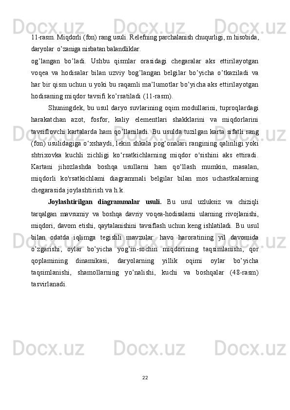 11-rasm.  Miqdorli (fon) rang usuli. Relefning parchalanish chuqurligi, m hisobida,
daryolar  o’zaniga nisbatan balandliklar.         
og’langan   bo’ladi.   Ushbu   qismlar   orasidagi   chegaralar   aks   ettirilayotgan
voqea   va   hodisalar   bilan   uzviy   bog’langan   belgilar   bo’yicha   o’tkaziladi   va
har bir qism uchun u yoki bu raqamli ma’lumotlar bo’yicha aks ettirilayotgan
hodisaning miqdor tavsifi ko’rsatiladi (11-rasm).   
Shuningdek,  bu   usul   daryo   suvlarining  oqim   modullarini,  tuproqlardagi
harakatchan   azot,   fosfor,   kaliy   elementlari   shakklarini   va   miqdorlarini
tavsiflovchi   kartalarda   ham   qo’llaniladi.   Bu   usulda   tuzilgan   karta   sifatli   rang
(fon) usulidagiga o‘xshaydi, lekin shkala  pog‘onalari  rangining qalinligi yoki
shtrixovka   kuchli   zichligi   ko‘rsatkichlarning   miqdor   o'sishini   aks   ettiradi.
Kartani   jihozlashda   boshqa   usullarni   ham   qo‘llash   mumkin,   masalan,
miqdorli   ko'rsatkichlami   diagrammali   belgilar   bilan   mos   uchastkalarning
chegarasida joylashtirish va h.k.
Joylashtirilgan   diagrammalar   usuli.   Bu   usul   uzluksiz   va   chiziqli
tarqalgan   mavsumiy   va   boshqa   davriy   voqea-hodisalarni   ularning   rivojlanishi,
miqdori,   davom   etishi,   qaytalanishini   tavsiflash   uchun   keng   ishlatiladi.   Bu   usul
bilan   odatda   iqlimga   tegishli   mavzular:   havo   haroratining   yil   davomida
o’zgarishi,   oylar   bo’yicha   yog’in-sochin   miqdorining   taqsimlanishi,   qor
qoplamining   dinamikasi,   daryolarning   yillik   oqimi   oylar   bo’yicha
taqsimlanishi,   shamollarning   yo’nalishi,   kuchi   va   boshqalar   (48-rasm)
tasvirlanadi.
22 