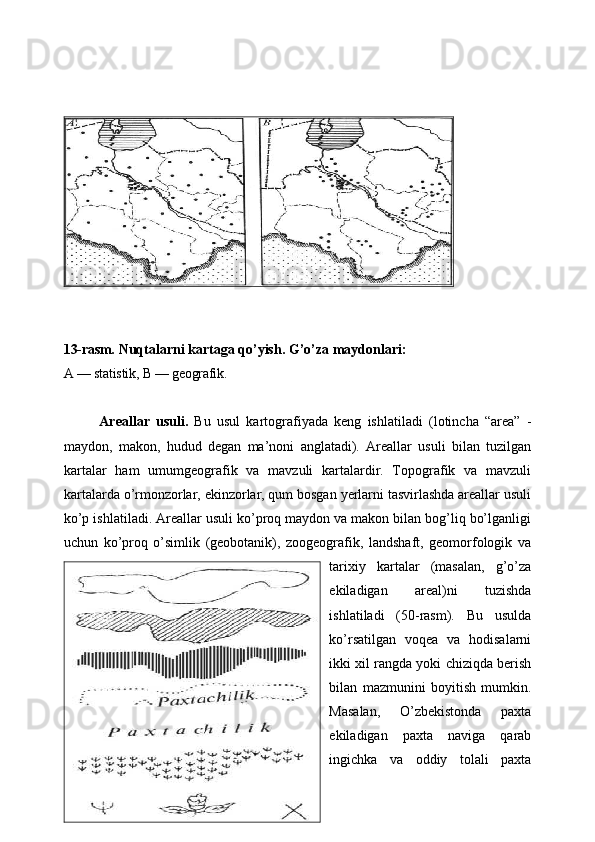 13-rasm.  Nuqtalarni kartaga qo’yish. G’o’za maydonlari:
A — statistik, B — geografik.
Areallar   usuli.   Bu   usul   kartografiyada   keng   ishlatiladi   (lotincha   “area”   -
maydon,   makon,   hudud   degan   ma’noni   anglatadi).   Areallar   usuli   bilan   tuzilgan
kartalar   ham   umumgeografik   va   mavzuli   kartalardir.   Topografik   va   mavzuli
kartalarda o’rmonzorlar, ekinzorlar, qum bosgan yerlarni tasvirlashda areallar usuli
ko’p ishlatiladi. Areallar usuli ko’proq maydon va makon bilan bog’liq bo’lganligi
uchun   ko’proq   o’simlik   (geobotanik),   zoogeografik,   landshaft,   geomorfologik   va
tarixiy   kartalar   (masalan,   g’o’za
ekiladigan   areal)ni   tuzishda
ishlatiladi   (50-rasm).   Bu   usulda
ko’rsatilgan   voqea   va   hodisalarni
ikki xil rangda yoki chiziqda berish
bilan   mazmunini   boyitish   mumkin.
Masalan,   O’zbekistonda   paxta
ekiladigan   paxta   naviga   qarab
ingichka   va   oddiy   tolali   paxta
24 