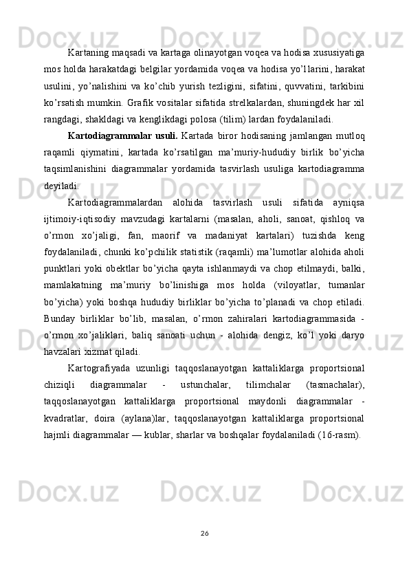 Kartaning maqsadi va kartaga olinayotgan voqea va hodisa xususiyatiga
mos holda harakatdagi belgilar yordamida voqea va hodisa yo’l lar ini, harakat
usulini,   yo’nalishini   va   ko’chib   yurish   tezligini,   sifatini,   quvvatini,   tarkibini
ko’rsatish mumkin. Grafik vositalar sifatida strelkalardan, shuningdek  har  xil
rangdagi, shakldagi va kenglikdagi polosa (tilim) lardan foydalaniladi.
Kartodiagrammalar   usuli .   Kartada   biror   hodisaning   jamlangan   mutloq
raqamli   qiymatini,   kartada   ko’rsatilgan   ma’muriy-hududiy   birlik   bo’yicha
taqsimlanishini   diagrammalar   yordamida   tasvirlash   usuliga   kartodiagramma
deyiladi.
Kartodiagrammalardan   alohida   tasvirlash   usuli   sifatida   ayniqsa
ijtimoiy-iqtisodiy   mavzudagi   kartalarni   (masalan,   aholi,   sanoat,   qishloq   va
o’rmon   xo’jaligi,   fan,   maorif   va   madaniyat   kartalari)   tuzishda   keng
foydalaniladi,   chunki   ko’pchilik   statistik   (raqamli)   ma’lumotlar   alohida  aholi
punktlari   yoki   obektlar   bo’yicha   qayta   ishlanmaydi   va   chop   etilmaydi,   balki,
mamlakatning   ma’muriy   bo’linishiga   mos   holda   (viloyatlar,   tumanlar
bo’yicha)   yoki   boshqa   hududiy   birliklar   bo’yicha   to’planadi   va   chop   etiladi.
Bunday   birliklar   bo’lib,   masalan,   o’rmon   zahiralari   kartodiagrammasida   -
o’rmon   xo’jaliklari,   baliq   sanoati   uchun   -   alohida   dengiz,   ko’l   yoki   daryo
havzalari xizmat qiladi.
Kartografiyada   uzunligi   taqqoslanayotgan   kattaliklarga   proportsional
chiziqli   diagrammalar   -   ustunchalar,   tilimchalar   (tasmachalar),
taqqoslanayotgan   kattaliklarga   proportsional   maydonli   diagrammalar   -
kvadratlar,   doira   (aylana)lar,   taqqoslanayotgan   kattaliklarga   proportsional
hajmli diagrammalar — kublar, sharlar va boshqalar foydalaniladi (16-rasm).
26 