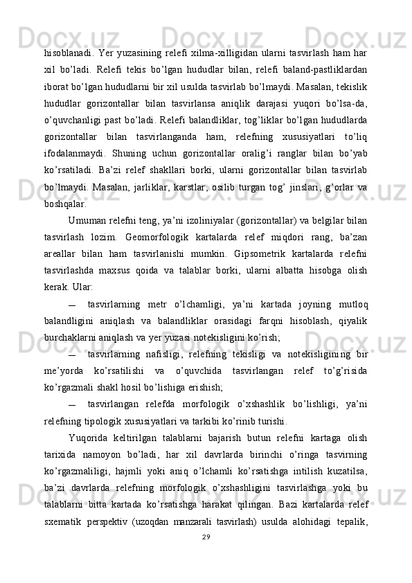 hisoblanadi.   Yer   yuzasining   relefi   xilma-xilligidan   ularni   tasvirlash   ham   har
xil   bo’ladi.   Relefi   tekis   bo’lgan   hududlar   bilan,   relefi   baland-pastliklardan
iborat bo’lgan hududlarni bir xil usulda tasvirlab bo’lmaydi. Masalan, tekislik
hududlar   gorizontallar   bilan   tasvirlansa   aniqlik   darajasi   yuqori   bo’lsa-da,
o’quvchanligi   past   bo’ladi.   Relefi   balandliklar,   tog’liklar   bo’lgan   hududlarda
gorizontallar   bilan   tasvirlanganda   ham,   relefning   xususiyatlari   to’liq
ifodalanmaydi.   S h uning   uchun   gorizontallar   oralig’i   ranglar   bilan   bo’yab
ko’rsatiladi.   Ba’zi   relef   shakllari   borki,   ularni   gorizontallar   bilan   tasvirlab
bo’lmaydi.   Masalan,   jarliklar,   karstlar,   osilib   turgan   tog’   jinslari,   g’orlar   va
boshqalar.
Umuman relefni teng, ya’ni izoliniyalar (gorizontallar) va belgilar bilan
tasvirlash   lozim.   Geomorfologik   kartalarda   relef   miqdori   rang,   ba’zan
areallar   bilan   ham   tasvirlanishi   mumkin.   Gipsometrik   kartalarda   relefni
tasvirlashda   maxsus   qoida   va   talablar   borki,   ularni   albatta   hisobga   olish
kerak.  Ular:
— tasvirlarning   metr   o’lchamligi,   ya’ni   kartada   joyning   mutloq
balandligini   aniqlash   va   balandliklar   orasidagi   farqni   hisoblash,   qiyalik
burchaklarni aniqlash va yer yuzasi notekisligini ko’rish;
— tasvirlarning   nafisligi,   relefning   tekisligi   va   notekisligini ng   bir
me’yorda   ko’rsatilishi   va   o’quvchida   tasvirlangan   relef   to’g’risida
ko’rgazmali shakl hosil bo’lishiga erishish;
— tasvirlangan   relefda   morfologik   o’xshashlik   bo’lishligi,   ya’ni
relefning tipologik xususiyatlari va tarkibi ko’rinib turishi.
Yuqorida   keltirilgan   talablarni   bajarish   butun   relefni   kartaga   olish
tarixida   namoyon   bo’ladi,   har   xil   davrlarda   birinchi   o’ringa   tasvirning
ko’rgazmaliligi,   hajmli   yoki   aniq   o’lchamli   ko’rsatishga   intilish   kuzatilsa,
ba’zi   davrlarda   relefning   morfologik   o’xshashligini   tasvirlashga   yoki   bu
talablarni   bitta   kartada   ko’rsatishga   harakat   qilingan.   Bazi   kartalarda   relef
sxematik   perspektiv   (uzoqdan   manzarali   tasvirlash)   usulda   alohidagi   tepalik,
29 