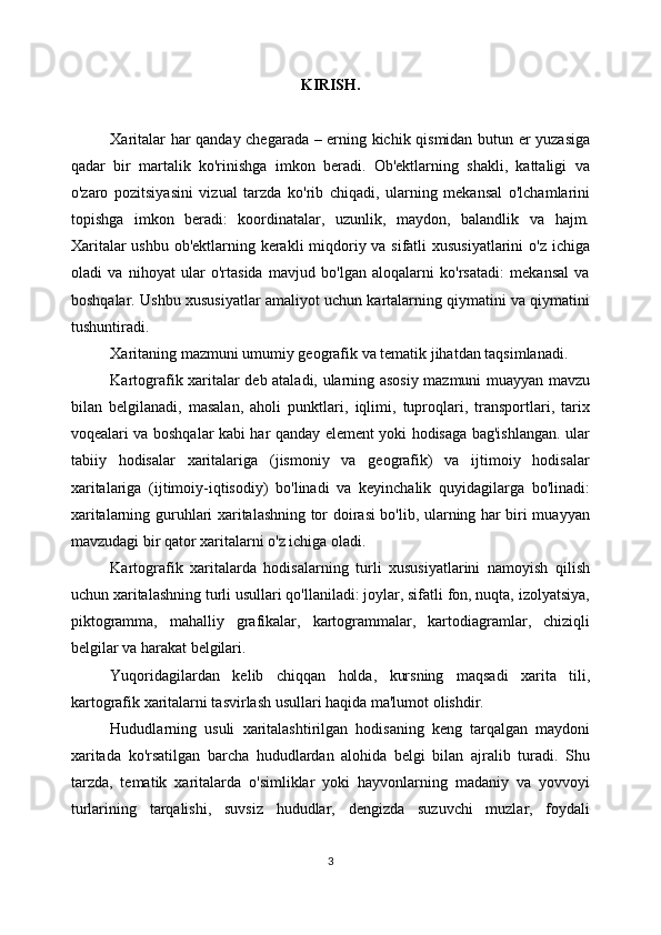 KIRISH.
Xaritalar har qanday chegarada – erning kichik qismidan butun er yuzasiga
qadar   bir   martalik   ko'rinishga   imkon   beradi.   Ob'ektlarning   shakli,   kattaligi   va
o'zaro   pozitsiyasini   vizual   tarzda   ko'rib   chiqadi,   ularning   mekansal   o'lchamlarini
topishga   imkon   beradi:   koordinatalar,   uzunlik,   maydon,   balandlik   va   hajm.
Xaritalar  ushbu ob'ektlarning kerakli  miqdoriy va sifatli xususiyatlarini  o'z ichiga
oladi   va   nihoyat   ular   o'rtasida   mavjud   bo'lgan   aloqalarni   ko'rsatadi:   mekansal   va
boshqalar. Ushbu xususiyatlar amaliyot uchun kartalarning qiymatini va qiymatini
tushuntiradi.
Xaritaning mazmuni umumiy geografik va tematik jihatdan taqsimlanadi. 
Kartografik xaritalar deb ataladi, ularning asosiy mazmuni muayyan mavzu
bilan   belgilanadi,   masalan,   aholi   punktlari,   iqlimi,   tuproqlari,   transportlari,   tarix
voqealari va boshqalar kabi har qanday element yoki hodisaga bag'ishlangan. ular
tabiiy   hodisalar   xaritalariga   (jismoniy   va   geografik)   va   ijtimoiy   hodisalar
xaritalariga   (ijtimoiy-iqtisodiy)   bo'linadi   va   keyinchalik   quyidagilarga   bo'linadi:
xaritalarning guruhlari xaritalashning tor doirasi bo'lib, ularning har biri muayyan
mavzudagi bir qator xaritalarni o'z ichiga oladi. 
Kartografik   xaritalarda   hodisalarning   turli   xususiyatlarini   namoyish   qilish
uchun xaritalashning turli usullari qo'llaniladi: joylar, sifatli fon, nuqta, izolyatsiya,
piktogramma,   mahalliy   grafikalar,   kartogrammalar,   kartodiagramlar,   chiziqli
belgilar va harakat belgilari. 
Yuqoridagilardan   kelib   chiqqan   holda,   kursning   maqsadi   xarita   tili,
kartografik xaritalarni tasvirlash usullari haqida ma'lumot olishdir. 
Hududlarning   usuli   xaritalashtirilgan   hodisaning   keng   tarqalgan   maydoni
xaritada   ko'rsatilgan   barcha   hududlardan   alohida   belgi   bilan   ajralib   turadi.   Shu
tarzda,   tematik   xaritalarda   o'simliklar   yoki   hayvonlarning   madaniy   va   yovvoyi
turlarining   tarqalishi,   suvsiz   hududlar,   dengizda   suzuvchi   muzlar,   foydali
3 