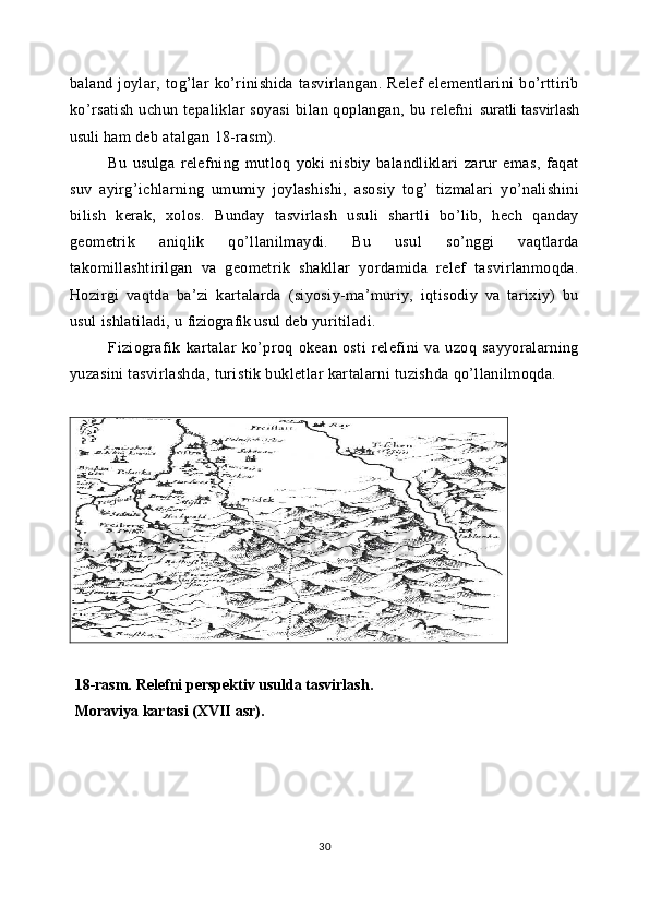 baland   joylar,   tog’lar   ko’rinishida   tasvirlangan.   Relef   elementlarini   bo’rttirib
ko’rsatish  uchun tepaliklar  soyasi  bilan qoplangan, bu relefni   suratli tasvirlash
usuli   ham deb atalgan   18-rasm).
Bu   usulga   relefning   mutloq   yoki   nisbiy   balandliklari   zarur   emas,   faqat
suv   ayirg’ichlarning   umumiy   joylashishi,   asosiy   tog’   tizmalari   yo’nalishini
bilish   kerak,   xolos.   Bunday   tasvirlash   usuli   shartli   bo’lib,   hech   qanday
geometrik   aniqlik   qo’llanilmaydi.   Bu   usul   so’nggi   vaqtlarda
takomillashtirilgan   va   geometrik   shakllar   yordamida   relef   tasvirlanmoqda.
Hozirgi   vaqtda   ba’zi   kartalarda   (siyosiy-ma’muriy,   iqtisodiy   va   tarixiy)   bu
usul ishlatiladi, u  fiziografik usul   deb yuritiladi.
Fiziografik   kartalar   ko’proq   okean   osti   relefini   va   uzoq   sayyoralarning
yuzasini tasvirlashda, turistik bukletlar kartalarni tuzishda qo’llanilmoqda.
18-rasm.   Relefni perspektiv usulda tasvirlash. 
Moraviya kartasi ( XVII  asr).
30 