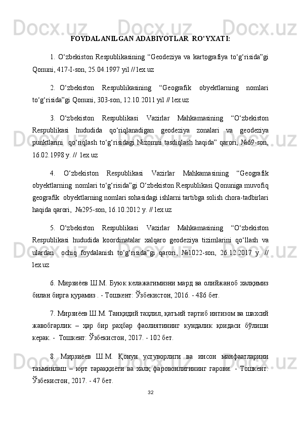 FOYDALANILGAN ADABIYOTLAR   RO’YXATI:
1.   O‘zbekiston   Respublikasining   “Geodeziya   va   kartografiya   to‘g‘risida”gi
Qonuni, 417-I-son, 25.04.1997 yil // lex.uz  
2.   O‘zbekiston     Respublikasining     “Geografik     obyektlarning     nomlari
to‘g‘risida”gi Qonuni, 303-son, 12.10.2011 yil // lex.uz  
3.   O‘zbekiston     Respublikasi     Vazirlar     Mahkamasining     “O‘zbekiston
Respublikasi   hududida   qo‘riqlanadigan   geodeziya   zonalari   va   geodeziya
punktlarini    qo‘riqlash  to‘g‘risidagi   Nizomni  tasdiqlash  haqida”  qarori,  №69-son,
16.02.1998 y. //  lex.uz  
4.   O‘zbekiston   Respublikasi   Vazirlar   Mahkamasining   “Geografik
obyektlarning  nomlari to‘g‘risida”gi O‘zbekiston Respublikasi Qonuniga muvofiq
geografik  obyektlarning nomlari sohasidagi ishlarni tartibga solish chora-tadbirlari
haqida qarori,  №295-son, 16.10.2012 y. // lex.uz  
5.   O‘zbekiston     Respublikasi     Vazirlar     Mahkamasining     “O‘zbekiston
Respublikasi   hududida   koordinatalar   xalqaro   geodeziya   tizimlarini   qo‘llash   va
ulardan     ochiq   foydalanish   to‘g‘risida”gi   qarori,   №1022-son,   26.12.2017   y.   //
lex.uz  
6. Мирзиёев   Ш.М.  Буюк  келажагимизни мард  ва олийжаноб  халқимиз
билан бирга қурамиз . - Тошкент: Ўзбекистон, 2016. - 486 бет.  
7. Мирзиёев Ш.М. Танқидий таҳлил, қатъий тартиб интизом ва шахсий
жавобгарлик   –   ҳар   бир   раҳбар   фаолиятининг   кундалик   қоидаси   бўлиши
керак. -  Тошкент: Ўзбекистон, 2017. - 102 бет.  
8.   Мирзиёев   Ш.М.   Қонун   устуворлиги   ва   инсон   манфаатларини
таъминлаш   –   юрт   тараққиёти   ва   халқ   фаровонлигининг   гарови.   -   Тошкент:
Ўзбекистон, 2017. - 47 бет. 
32 