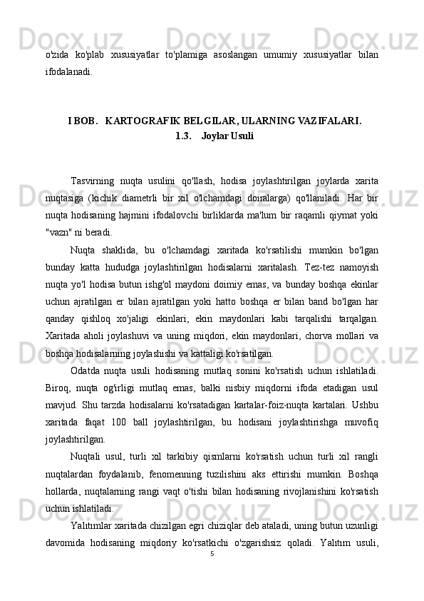 o'zida   ko'plab   xususiyatlar   to'plamiga   asoslangan   umumiy   xususiyatlar   bilan
ifodalanadi. 
Tasvirning   nuqta   usulini   qo'llash,   hodisa   joylashtirilgan   joylarda   xarita
nuqtasiga   (kichik   diametrli   bir   xil   o'lchamdagi   doiralarga)   qo'llaniladi.   Har   bir
nuqta   hodisaning   hajmini   ifodalovchi   birliklarda   ma'lum   bir   raqamli   qiymat   yoki
"vazn" ni beradi.
Nuqta   shaklida,   bu   o'lchamdagi   xaritada   ko'rsatilishi   mumkin   bo'lgan
bunday   katta   hududga   joylashtirilgan   hodisalarni   xaritalash.   Tez-tez   namoyish
nuqta   yo'l   hodisa   butun   ishg'ol   maydoni   doimiy   emas,   va   bunday   boshqa   ekinlar
uchun   ajratilgan   er   bilan   ajratilgan   yoki   hatto   boshqa   er   bilan   band   bo'lgan   har
qanday   qishloq   xo'jaligi   ekinlari,   ekin   maydonlari   kabi   tarqalishi   tarqalgan.
Xaritada   aholi   joylashuvi   va   uning   miqdori,   ekin   maydonlari,   chorva   mollari   va
boshqa hodisalarning joylashishi va kattaligi ko'rsatilgan. 
Odatda   nuqta   usuli   hodisaning   mutlaq   sonini   ko'rsatish   uchun   ishlatiladi.
Biroq,   nuqta   og'irligi   mutlaq   emas,   balki   nisbiy   miqdorni   ifoda   etadigan   usul
mavjud.   Shu   tarzda   hodisalarni   ko'rsatadigan   kartalar-foiz-nuqta   kartalari.   Ushbu
xaritada   faqat   100   ball   joylashtirilgan,   bu   hodisani   joylashtirishga   muvofiq
joylashtirilgan. 
Nuqtali   usul,   turli   xil   tarkibiy   qismlarni   ko'rsatish   uchun   turli   xil   rangli
nuqtalardan   foydalanib,   fenomenning   tuzilishini   aks   ettirishi   mumkin.   Boshqa
hollarda,   nuqtalarning   rangi   vaqt   o'tishi   bilan   hodisaning   rivojlanishini   ko'rsatish
uchun ishlatiladi. 
Yalıtımlar xaritada chizilgan egri chiziqlar deb ataladi, uning butun uzunligi
davomida   hodisaning   miqdoriy   ko'rsatkichi   o'zgarishsiz   qoladi.   Yalıtım   usuli,
5I BOB.   KARTOGRAFIK BELGILAR, ULARNING VAZIFALARI.
1.3. Joylar Usuli 