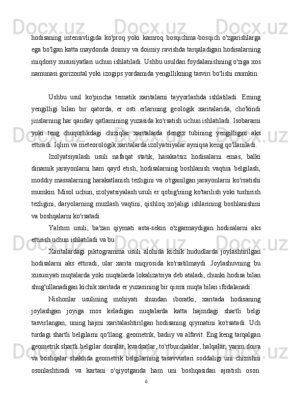 hodisaning   intensivligida   ko'proq   yoki   kamroq   bosqichma-bosqich   o'zgarishlarga
ega bo'lgan katta maydonda doimiy va doimiy ravishda tarqaladigan hodisalarning
miqdoriy xususiyatlari uchun ishlatiladi. Ushbu usuldan foydalanishning o'ziga xos
namunasi gorizontal yoki izogips yordamida yengillikning tasviri bo'lishi mumkin.
Ushbu   usul   ko'pincha   tematik   xaritalarni   tayyorlashda   ishlatiladi.   Erning
yengilligi   bilan   bir   qatorda,   er   osti   erlarining   geologik   xaritalarida,   cho'kindi
jinslarning har qanday qatlamining yuzasida ko'rsatish uchun ishlatiladi. Isobarami
yoki   teng   chuqurlikdagi   chiziqlar   xaritalarda   dengiz   tubining   yengilligini   aks
ettiradi. Iqlim va meteorologik xaritalarda izolyatsiyalar ayniqsa keng qo'llaniladi. 
Izolyatsiyalash   usuli   nafaqat   statik,   harakatsiz   hodisalarni   emas,   balki
dinamik   jarayonlarni   ham   qayd   etish,   hodisalarning   boshlanish   vaqtini   belgilash,
moddiy massalarning harakatlanish tezligini va o'rganilgan jarayonlarni ko'rsatishi
mumkin. Misol uchun, izolyatsiyalash usuli er qobig'ining ko'tarilish yoki tushirish
tezligini,   daryolarning   muzlash   vaqtini,   qishloq   xo'jaligi   ishlarining   boshlanishini
va boshqalarni ko'rsatadi. 
Yalıtım   usuli,   ba'zan   qiymati   asta-sekin   o'zgarmaydigan   hodisalarni   aks
ettirish uchun ishlatiladi va bu 
Xaritalardagi   piktogramma   usuli   alohida   kichik   hududlarda   joylashtirilgan
hodisalarni   aks   ettiradi,   ular   xarita   miqyosida   ko'rsatilmaydi.   Joylashuvning   bu
xususiyati nuqtalarda yoki nuqtalarda lokalizatsiya deb ataladi, chunki hodisa bilan
shug'ullanadigan kichik xaritada er yuzasining bir qismi nuqta bilan ifodalanadi. 
Nishonlar   usulining   mohiyati   shundan   iboratki,   xaritada   hodisaning
joylashgan   joyiga   mos   keladigan   nuqtalarda   katta   hajmdagi   shartli   belgi
tasvirlangan,   uning   hajmi   xaritalashtirilgan   hodisaning   qiymatini   ko'rsatadi.   Uch
turdagi shartli belgilarni qo'llang: geometrik, badiiy va alfavit. Eng keng tarqalgan
geometrik shartli belgilar doiralar, kvadratlar, to'rtburchaklar, halqalar, yarim doira
va   boshqalar   shaklida   geometrik   belgilarning   tasavvurlari   soddaligi   uni   chizishni
osonlashtiradi   va   kartani   o'qiyotganda   ham   uni   boshqasidan   ajratish   oson.
6 