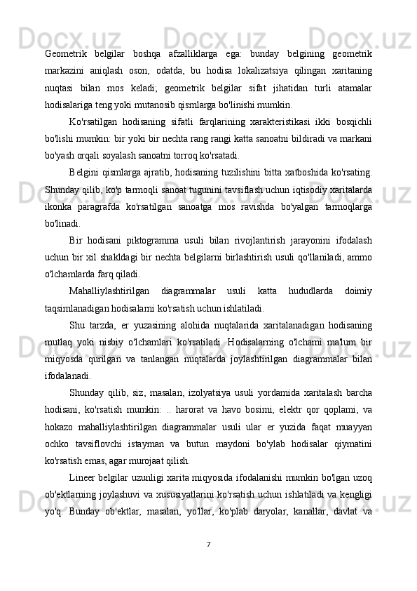 Geometrik   belgilar   boshqa   afzalliklarga   ega:   bunday   belgining   geometrik
markazini   aniqlash   oson,   odatda,   bu   hodisa   lokalizatsiya   qilingan   xaritaning
nuqtasi   bilan   mos   keladi;   geometrik   belgilar   sifat   jihatidan   turli   atamalar
hodisalariga teng yoki mutanosib qismlarga bo'linishi mumkin. 
Ko'rsatilgan   hodisaning   sifatli   farqlarining   xarakteristikasi   ikki   bosqichli
bo'lishi mumkin: bir yoki bir nechta rang rangi katta sanoatni bildiradi va markani
bo'yash orqali soyalash sanoatni torroq ko'rsatadi. 
Belgini   qismlarga  ajratib,  hodisaning   tuzilishini   bitta   xatboshida   ko'rsating.
Shunday qilib, ko'p tarmoqli sanoat tugunini tavsiflash uchun iqtisodiy xaritalarda
ikonka   paragrafda   ko'rsatilgan   sanoatga   mos   ravishda   bo'yalgan   tarmoqlarga
bo'linadi. 
Bir   hodisani   piktogramma   usuli   bilan   rivojlantirish   jarayonini   ifodalash
uchun bir xil  shakldagi  bir  nechta belgilarni  birlashtirish usuli  qo'llaniladi, ammo
o'lchamlarda farq qiladi. 
Mahalliylashtirilgan   diagrammalar   usuli   katta   hududlarda   doimiy
taqsimlanadigan hodisalarni ko'rsatish uchun ishlatiladi.
Shu   tarzda,   er   yuzasining   alohida   nuqtalarida   xaritalanadigan   hodisaning
mutlaq   yoki   nisbiy   o'lchamlari   ko'rsatiladi.   Hodisalarning   o'lchami   ma'lum   bir
miqyosda   qurilgan   va   tanlangan   nuqtalarda   joylashtirilgan   diagrammalar   bilan
ifodalanadi. 
Shunday   qilib,   siz,   masalan,   izolyatsiya   usuli   yordamida   xaritalash   barcha
hodisani,   ko'rsatish   mumkin:   ..   harorat   va   havo   bosimi,   elektr   qor   qoplami,   va
hokazo   mahalliylashtirilgan   diagrammalar   usuli   ular   er   yuzida   faqat   muayyan
ochko   tavsiflovchi   istayman   va   butun   maydoni   bo'ylab   hodisalar   qiymatini
ko'rsatish emas, agar murojaat qilish. 
Lineer belgilar uzunligi xarita miqyosida ifodalanishi mumkin bo'lgan uzoq
ob'ektlarning joylashuvi  va xususiyatlarini  ko'rsatish uchun ishlatiladi  va kengligi
yo'q.   Bunday   ob'ektlar,   masalan,   yo'llar,   ko'plab   daryolar,   kanallar,   davlat   va
7 