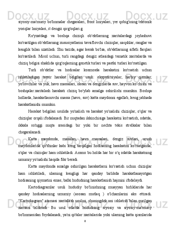 siyosiy-ma'muriy bo'linmalar chegaralari, front liniyalari, yer qobig'ining tektonik
yoriqlar liniyalari, it dengiz qirg'oqlari.g. 
Ro'yxatdagi   va   boshqa   chiziqli   ob'ektlarning   xaritalardagi   joylashuvi
ko'rsatilgan ob'ektlarning xususiyatlarini tavsiflovchi chiziqlar, naqshlar, ranglar va
kenglik bilan uzatiladi. Shu tarzda,  agar  kerak  bo'lsa, ob'ektlarning sifatli  farqlari
ko'rsatiladi.   Misol   uchun,   turli   rangdagi   dengiz   atlasidagi   tematik   xaritalarda   va
chiziq belgisi shaklida qirg'oqlarning genetik turlari va pastki turlari ko'rsatilgan. 
Turli   ob'ektlar   va   hodisalar   kosmosda   harakatini   ko'rsatish   uchun
ishlatiladigan   tasvir   harakat   belgilari   usuli:   ekspeditsiyalar,   harbiy   qismlar,
yo'lovchilar va yuk, havo massalari, okean va dengizlarda suv, hayvon ko'chishi va
boshqalar.xaritalash   harakati   chiziq   bo'ylab   amalga   oshirilishi   mumkin.   Boshqa
hollarda, harakatlanuvchi massa (havo, suv) katta maydonni egallab, keng jabhada
harakatlanishi mumkin.
Harakat   belgilari   usulida   yo'nalish   va  harakat   yo'nalishi   chiziqlar,  o'qlar   va
chiziqlar orqali ifodalanadi. Bir nuqtadan ikkinchisiga harakatni ko'rsatish, odatda,
ikkala   so'nggi   nuqta   orasidagi   bir   yoki   bir   nechta   tekis   strelkalar   bilan
chegaralanadi. 
Katta   maydonda,   masalan,   havo   massalari,   dengiz   suvlari,   urush
maydonlarida   qo'shinlar   kabi   keng   tarqalgan   hodisaning   harakatini   ko'rsatganda,
o'qlar va chiziqlar ham ishlatiladi. Ammo bu holda har bir o'q odatda harakatning
umumiy yo'nalishi haqida fikr beradi. 
Katta   maydonda   amalga   oshirilgan   harakatlarni   ko'rsatish   uchun   chiziqlar
ham   ishlatiladi,   ularning   kengligi   har   qanday   birlikda   harakatlanayotgan
hodisaning qiymatini emas, balki hududning harakatlanish hajmini ifodalaydi. 
Kartodiagramlar   usuli   hududiy   bo'linishning   muayyan   birliklarida   har
qanday   hodisalarning   umumiy   (asosan   mutlaq   )   o'lchamlarini   aks   ettiradi.
"Kartodiagram" atamasi xaritalash usulini, shuningdek uni ishlatish bilan qurilgan
xaritani   bildiradi.   Bu   usul   odatda   hududning   siyosiy   va   siyosiy-ma'muriy
bo'linmasidan foydalanadi, ya'ni.qit'alar xaritalarida yoki ularning katta qismlarida
8 