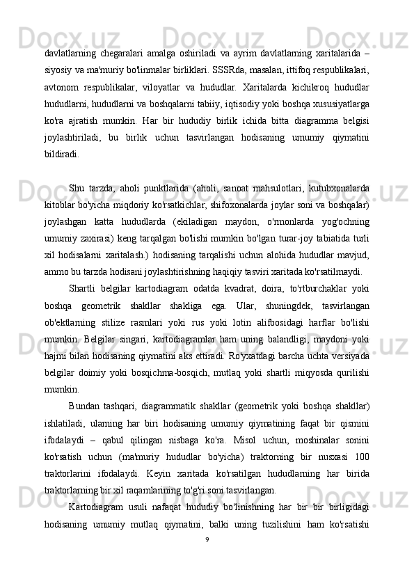 davlatlarning   chegaralari   amalga   oshiriladi   va   ayrim   davlatlarning   xaritalarida   –
siyosiy va ma'muriy bo'linmalar birliklari. SSSRda, masalan, ittifoq respublikalari,
avtonom   respublikalar,   viloyatlar   va   hududlar.   Xaritalarda   kichikroq   hududlar
hududlarni, hududlarni va boshqalarni tabiiy, iqtisodiy yoki boshqa xususiyatlarga
ko'ra   ajratish   mumkin.   Har   bir   hududiy   birlik   ichida   bitta   diagramma   belgisi
joylashtiriladi,   bu   birlik   uchun   tasvirlangan   hodisaning   umumiy   qiymatini
bildiradi.
Shu   tarzda,   aholi   punktlarida   (aholi,   sanoat   mahsulotlari,   kutubxonalarda
kitoblar bo'yicha miqdoriy ko'rsatkichlar, shifoxonalarda joylar soni va boshqalar)
joylashgan   katta   hududlarda   (ekiladigan   maydon,   o'rmonlarda   yog'ochning
umumiy  zaxirasi)   keng  tarqalgan   bo'lishi  mumkin  bo'lgan  turar-joy  tabiatida  turli
xil   hodisalarni   xaritalash.)   hodisaning   tarqalishi   uchun   alohida   hududlar   mavjud,
ammo bu tarzda hodisani joylashtirishning haqiqiy tasviri xaritada ko'rsatilmaydi. 
Shartli   belgilar   kartodiagram   odatda   kvadrat,   doira,   to'rtburchaklar   yoki
boshqa   geometrik   shakllar   shakliga   ega.   Ular,   shuningdek,   tasvirlangan
ob'ektlarning   stilize   rasmlari   yoki   rus   yoki   lotin   alifbosidagi   harflar   bo'lishi
mumkin.   Belgilar   singari,   kartodiagramlar   ham   uning   balandligi,   maydoni   yoki
hajmi bilan hodisaning qiymatini aks ettiradi. Ro'yxatdagi  barcha uchta versiyada
belgilar   doimiy   yoki   bosqichma-bosqich,   mutlaq   yoki   shartli   miqyosda   qurilishi
mumkin. 
Bundan   tashqari,   diagrammatik   shakllar   (geometrik   yoki   boshqa   shakllar)
ishlatiladi,   ularning   har   biri   hodisaning   umumiy   qiymatining   faqat   bir   qismini
ifodalaydi   –   qabul   qilingan   nisbaga   ko'ra.   Misol   uchun,   moshinalar   sonini
ko'rsatish   uchun   (ma'muriy   hududlar   bo'yicha)   traktorning   bir   nusxasi   100
traktorlarini   ifodalaydi.   Keyin   xaritada   ko'rsatilgan   hududlarning   har   birida
traktorlarning bir xil raqamlarining to'g'ri soni tasvirlangan. 
Kartodiagram   usuli   nafaqat   hududiy   bo'linishning   har   bir   bir   birligidagi
hodisaning   umumiy   mutlaq   qiymatini,   balki   uning   tuzilishini   ham   ko'rsatishi
9 