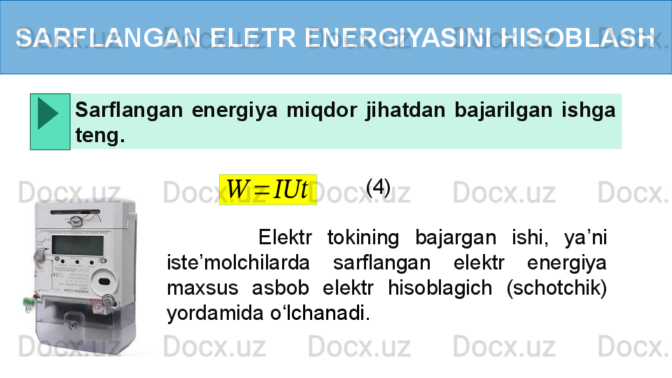 SARFLANGAN ELETR ENERGIYASINI HISOBLASH
            Elektr  tokining  bajargan  ishi,  ya’ni 
iste’molchilarda  sarflangan  elektr  energiya 
maxsus  asbob  elektr  hisoblagich  (schotchik) 
yordamida o ‘ lchanadi.  Sarflangan  energiya  miqdor  jihatdan  bajarilgan  ishga 
teng .??????	=	??????????????????
(4) 