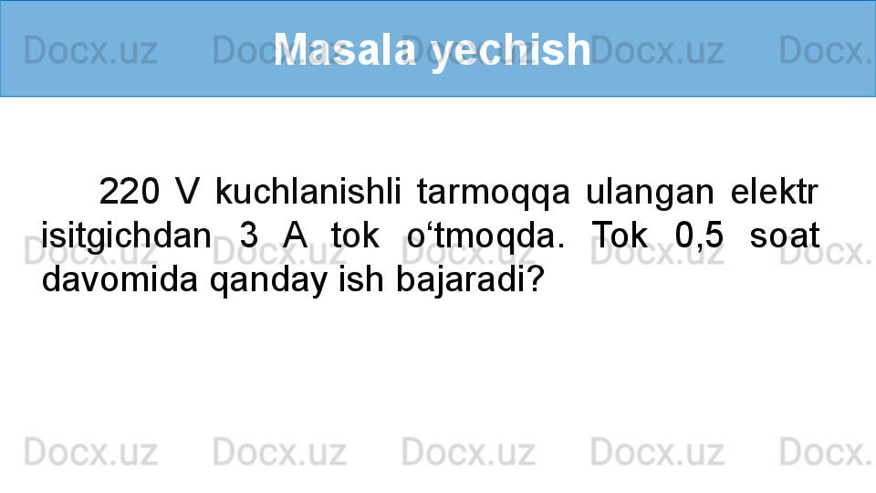 Masala yechish 
        220  V  kuchlanishli  tarmoqqa  ulangan  elektr 
isitgichdan  3  A  tok  o ‘ tmoqda.  Tok  0,5  soat 
davomida qanday ish bajaradi? 